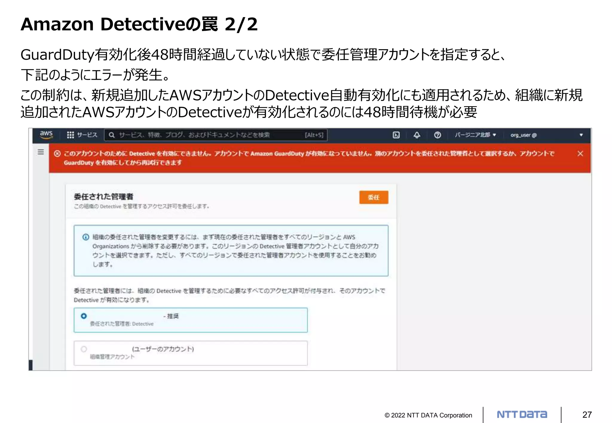 © 2022 NTT DATA Corporation 27
Amazon Detectiveの罠 2/2
GuardDuty有効化後48時間経過していない状態で委任管理アカウントを指定すると、
下記のようにエラーが発生。
この制約は、新規追加したAWSアカウントのDetective自動有効化にも適用されるため、組織に新規
追加されたAWSアカウントのDetectiveが有効化されるのには48時間待機が必要
 