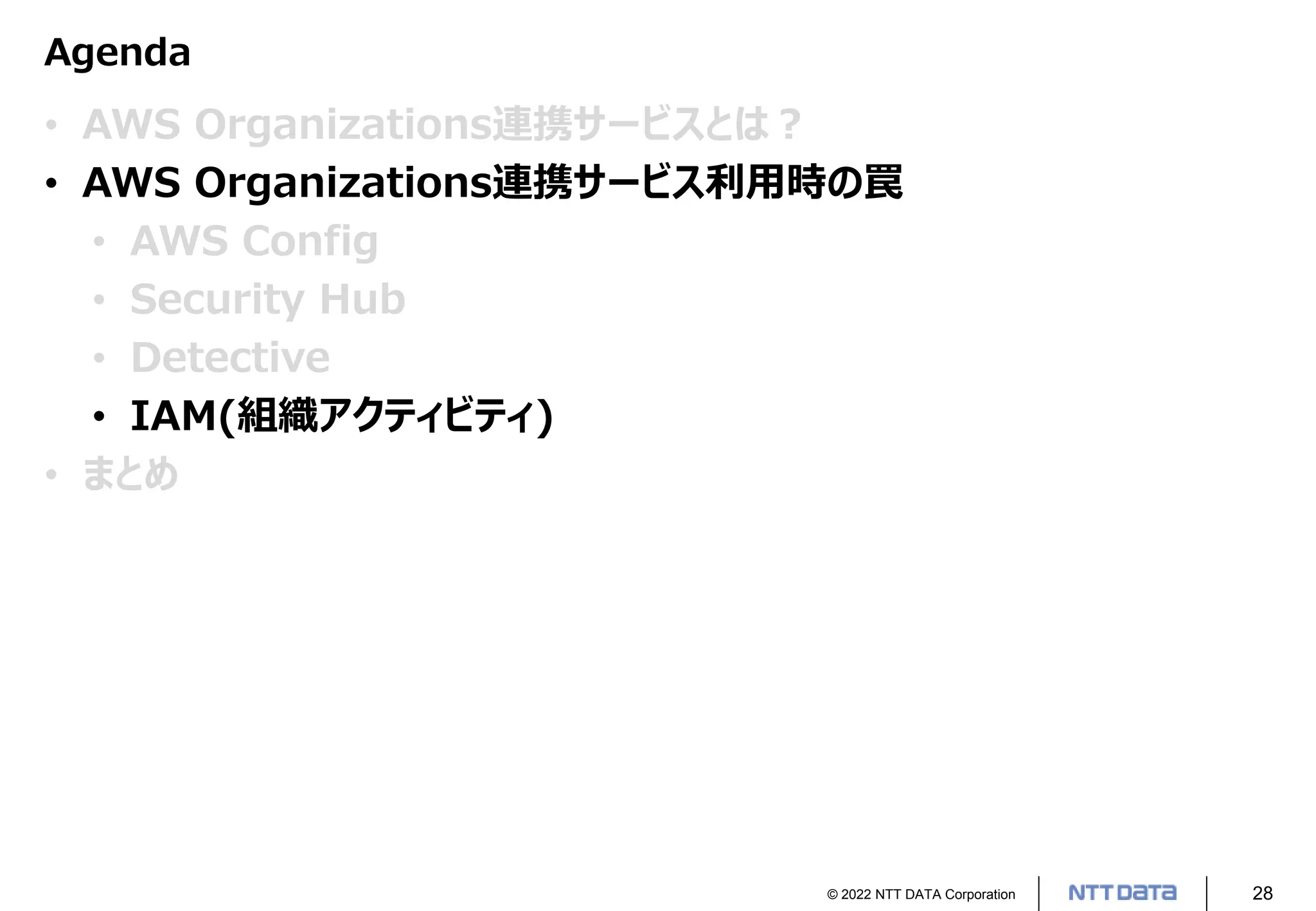 © 2022 NTT DATA Corporation 28
Agenda
• AWS Organizations連携サービスとは？
• AWS Organizations連携サービス利用時の罠
• AWS Config
• Security Hub
• Detective
• IAM(組織アクティビティ)
• まとめ
 