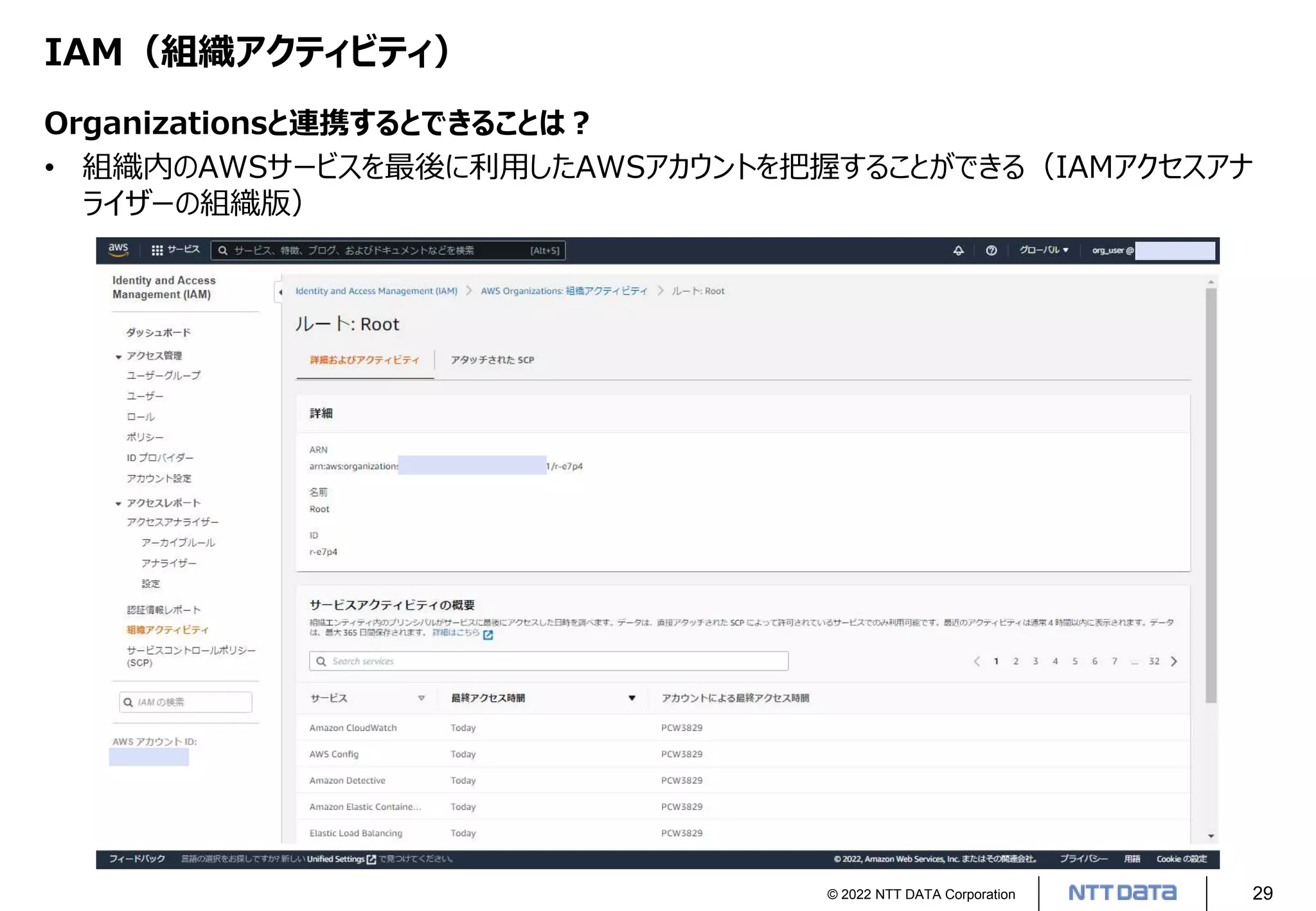 © 2022 NTT DATA Corporation 29
IAM（組織アクティビティ）
Organizationsと連携するとできることは？
• 組織内のAWSサービスを最後に利用したAWSアカウントを把握することができる（IAMアクセスアナ
ライザーの組織版）
 