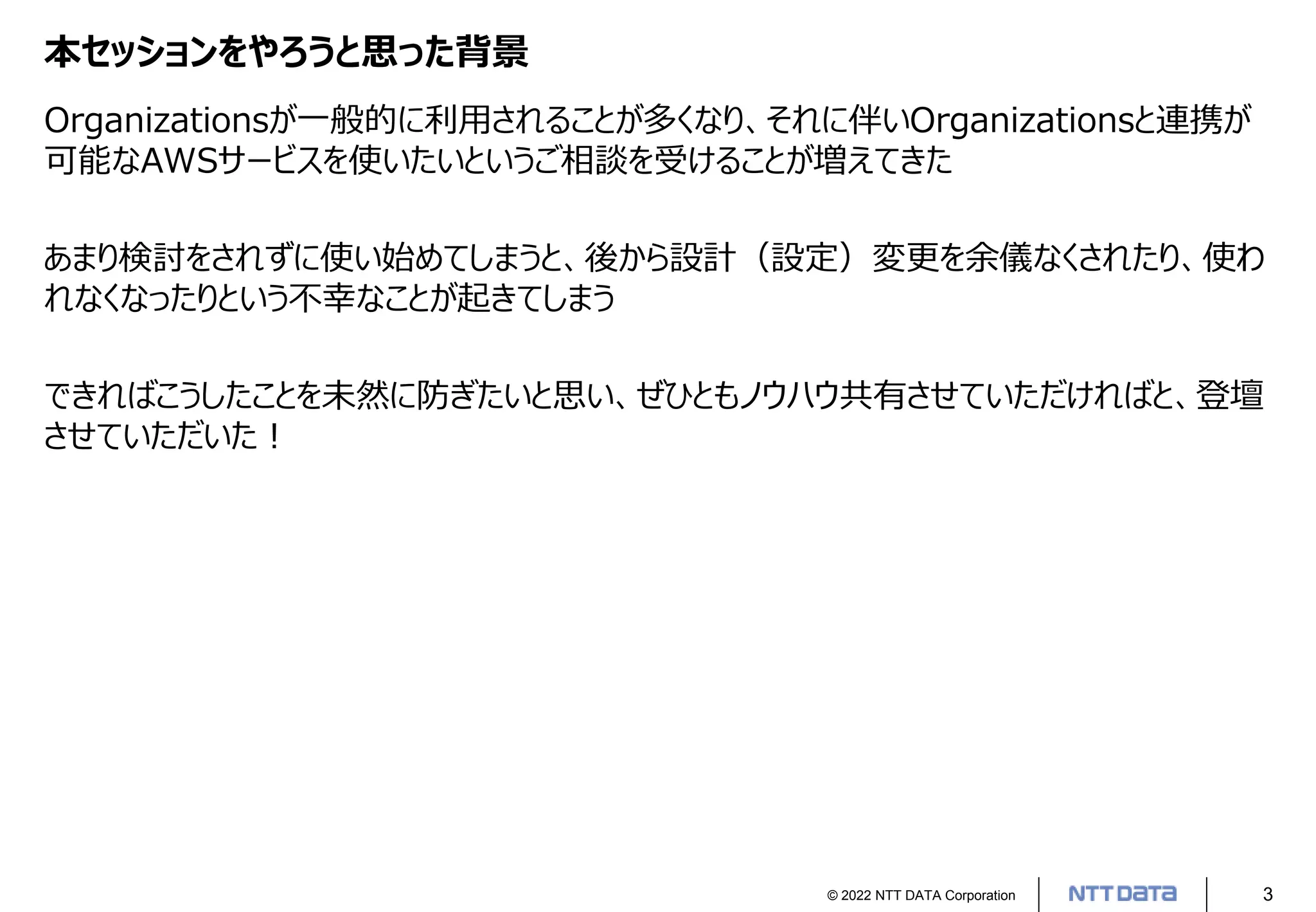 © 2022 NTT DATA Corporation 3
本セッションをやろうと思った背景
Organizationsが一般的に利用されることが多くなり、それに伴いOrganizationsと連携が
可能なAWSサービスを使いたいというご相談を受けることが増えてきた
あまり検討をされずに使い始めてしまうと、後から設計（設定）変更を余儀なくされたり、使わ
れなくなったりという不幸なことが起きてしまう
できればこうしたことを未然に防ぎたいと思い、ぜひともノウハウ共有させていただければと、登壇
させていただいた！
 