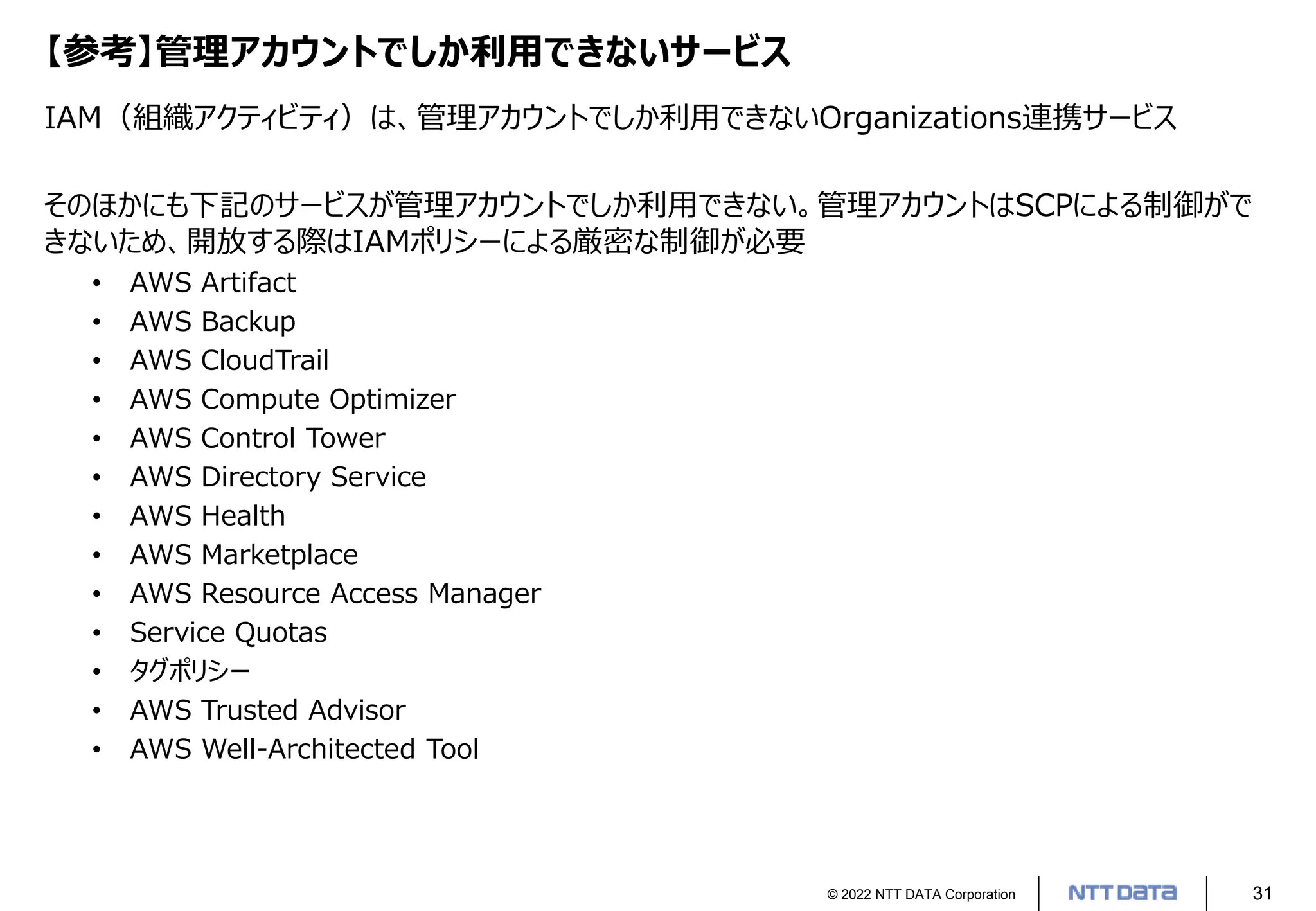 © 2022 NTT DATA Corporation 31
【参考】管理アカウントでしか利用できないサービス
IAM（組織アクティビティ）は、管理アカウントでしか利用できないOrganizations連携サービス
そのほかにも下記のサービスが管理アカウントでしか利用できない。管理アカウントはSCPによる制御がで
きないため、開放する際はIAMポリシーによる厳密な制御が必要
• AWS Artifact
• AWS Backup
• AWS CloudTrail
• AWS Compute Optimizer
• AWS Control Tower
• AWS Directory Service
• AWS Health
• AWS Marketplace
• AWS Resource Access Manager
• Service Quotas
• タグポリシー
• AWS Trusted Advisor
• AWS Well-Architected Tool
 
