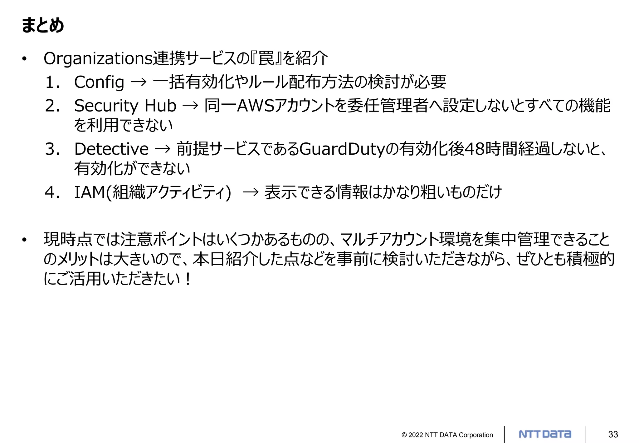 © 2022 NTT DATA Corporation 33
まとめ
• Organizations連携サービスの『罠』を紹介
1. Config → 一括有効化やルール配布方法の検討が必要
2. Security Hub → 同一AWSアカウントを委任管理者へ設定しないとすべての機能
を利用できない
3. Detective → 前提サービスであるGuardDutyの有効化後48時間経過しないと、
有効化ができない
4. IAM(組織アクティビティ) → 表示できる情報はかなり粗いものだけ
• 現時点では注意ポイントはいくつかあるものの、マルチアカウント環境を集中管理できること
のメリットは大きいので、本日紹介した点などを事前に検討いただきながら、ぜひとも積極的
にご活用いただきたい！
 