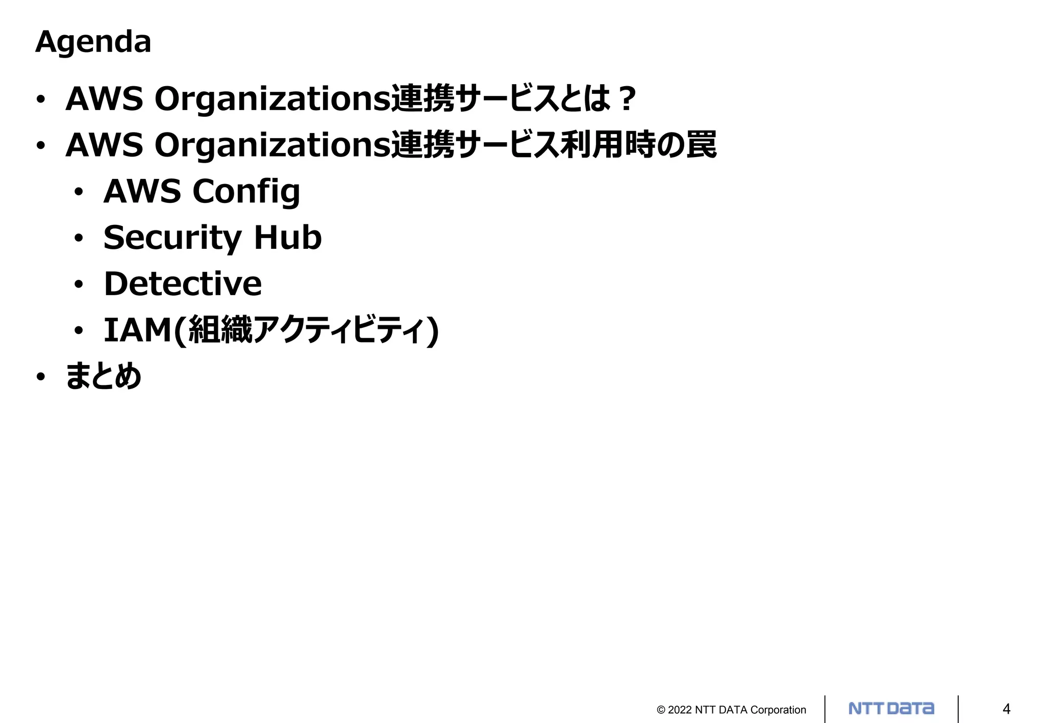 © 2022 NTT DATA Corporation 4
Agenda
• AWS Organizations連携サービスとは？
• AWS Organizations連携サービス利用時の罠
• AWS Config
• Security Hub
• Detective
• IAM(組織アクティビティ)
• まとめ
 