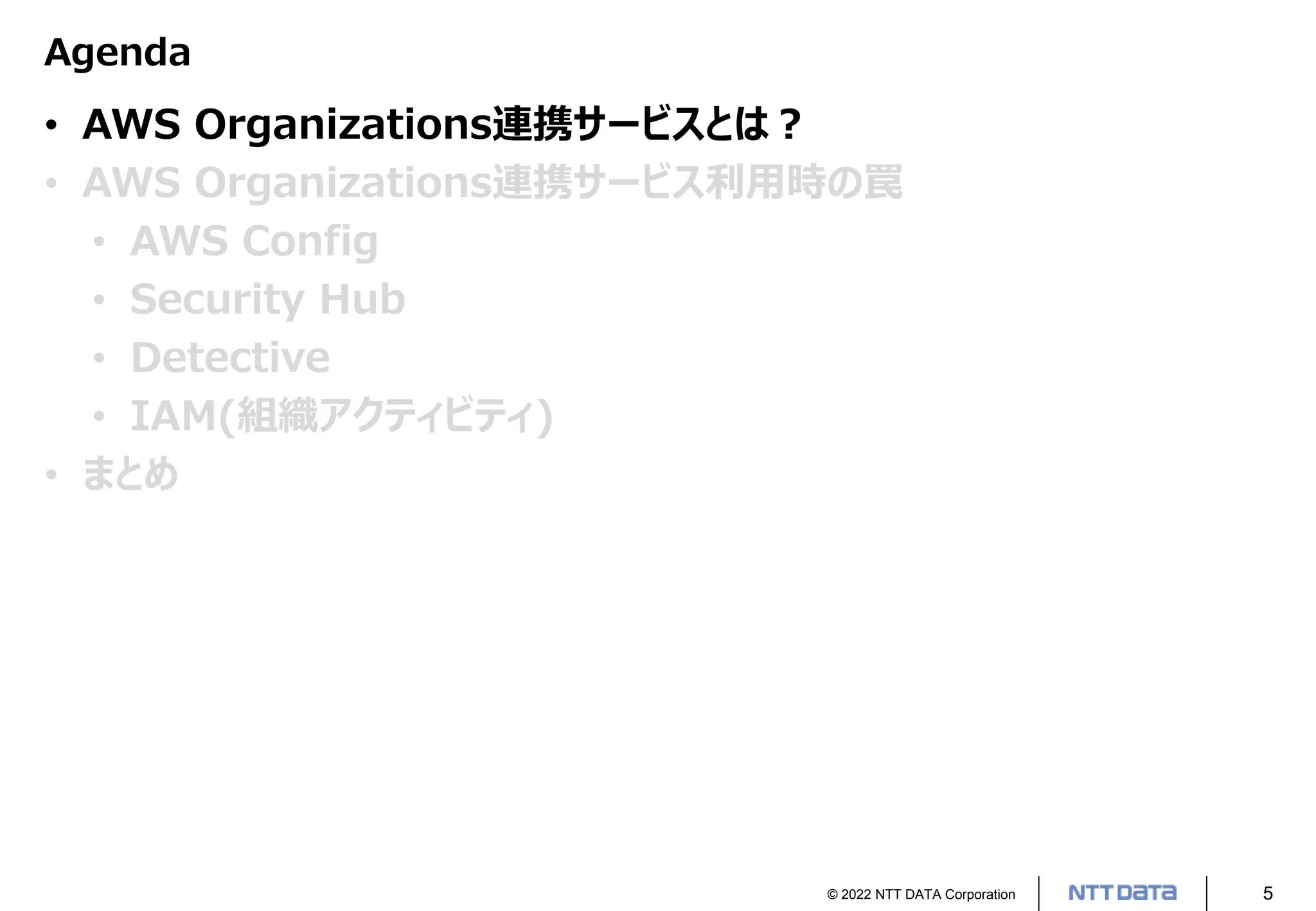 © 2022 NTT DATA Corporation 5
Agenda
• AWS Organizations連携サービスとは？
• AWS Organizations連携サービス利用時の罠
• AWS Config
• Security Hub
• Detective
• IAM(組織アクティビティ)
• まとめ
 