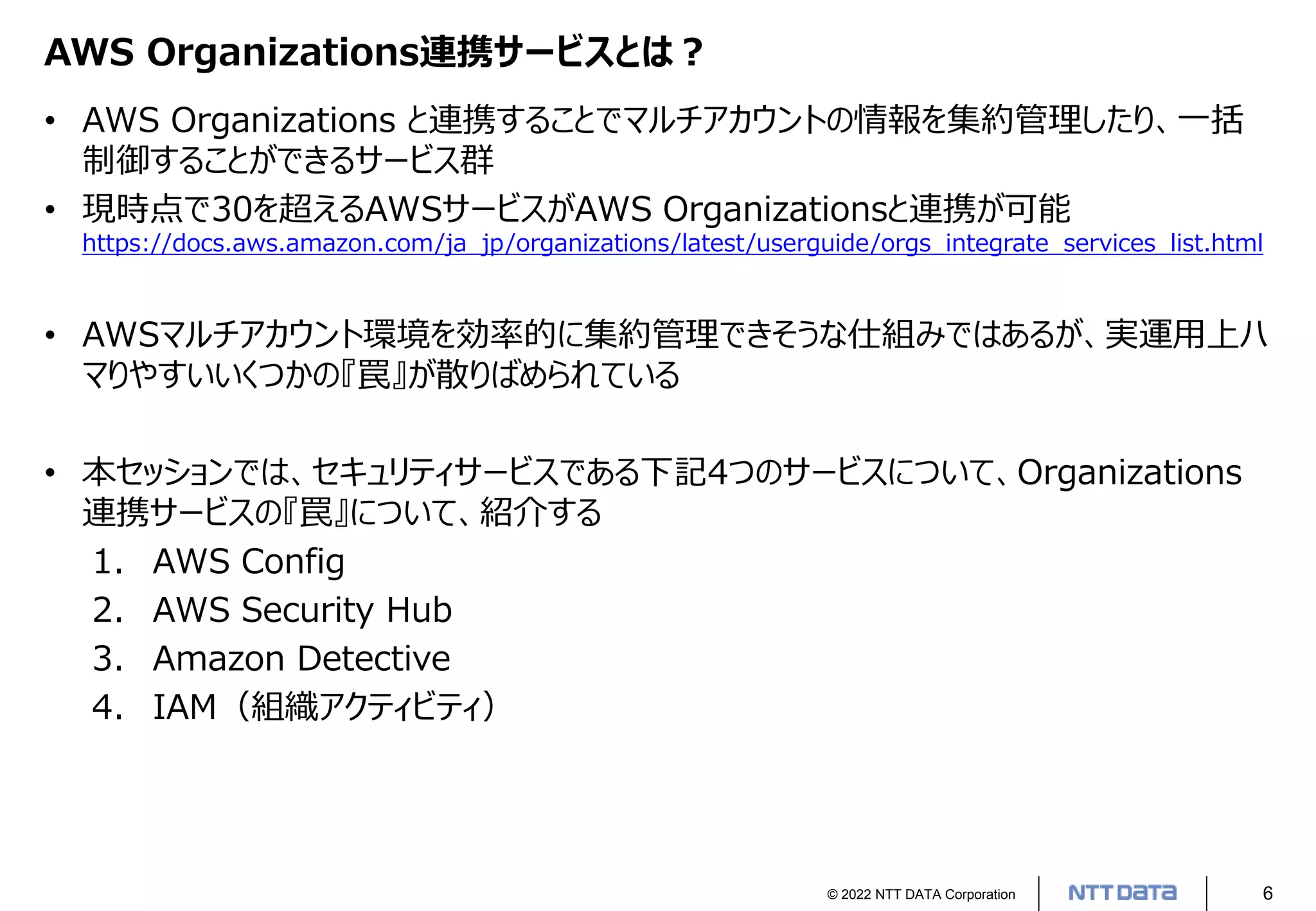 © 2022 NTT DATA Corporation 6
AWS Organizations連携サービスとは？
• AWS Organizations と連携することでマルチアカウントの情報を集約管理したり、一括
制御することができるサービス群
• 現時点で30を超えるAWSサービスがAWS Organizationsと連携が可能
https://docs.aws.amazon.com/ja_jp/organizations/latest/userguide/orgs_integrate_services_list.html
• AWSマルチアカウント環境を効率的に集約管理できそうな仕組みではあるが、実運用上ハ
マりやすいいくつかの『罠』が散りばめられている
• 本セッションでは、セキュリティサービスである下記4つのサービスについて、Organizations
連携サービスの『罠』について、紹介する
1. AWS Config
2. AWS Security Hub
3. Amazon Detective
4. IAM（組織アクティビティ）
 