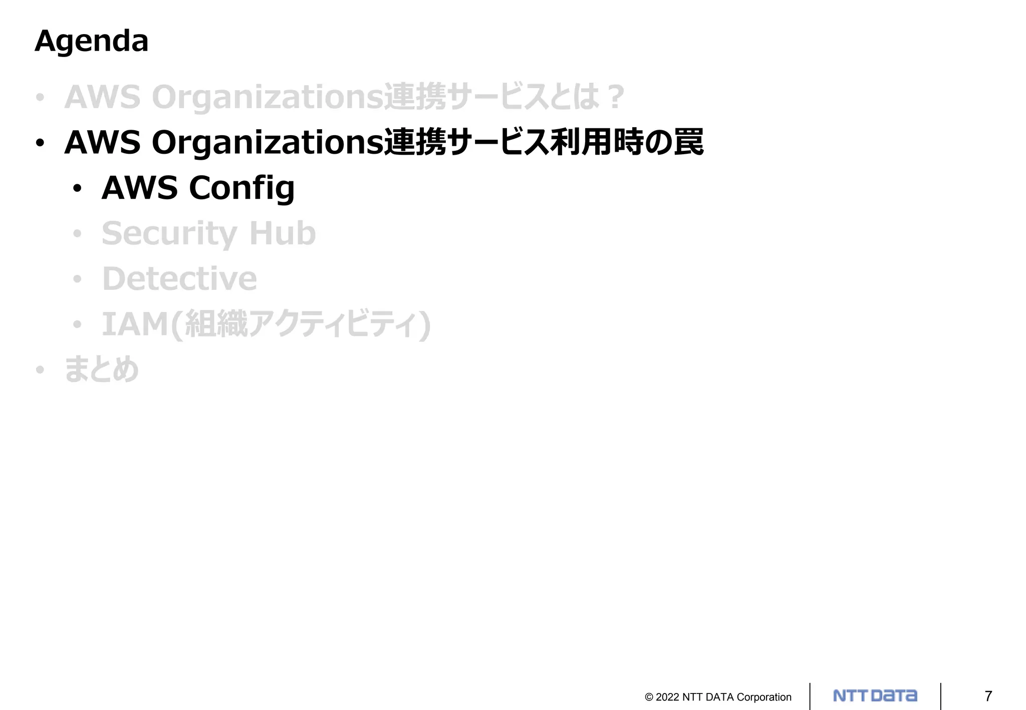 © 2022 NTT DATA Corporation 7
Agenda
• AWS Organizations連携サービスとは？
• AWS Organizations連携サービス利用時の罠
• AWS Config
• Security Hub
• Detective
• IAM(組織アクティビティ)
• まとめ
 