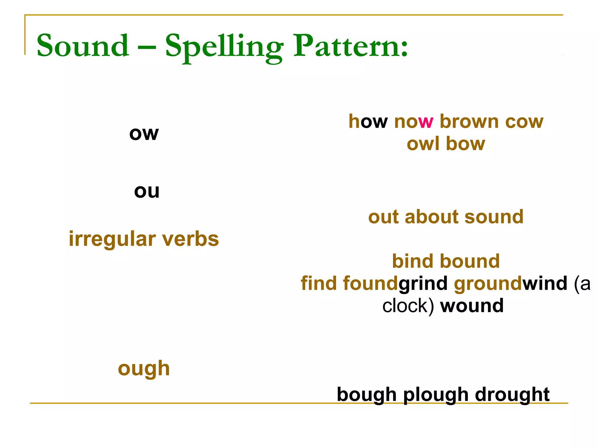 Sound – Spelling Pattern:
ow
how now brown cow
owl bow
ou
irregular verbs
out about sound
bind bound
find foundgrind groundwind (a
clock) wound
ough
bough plough drought
 