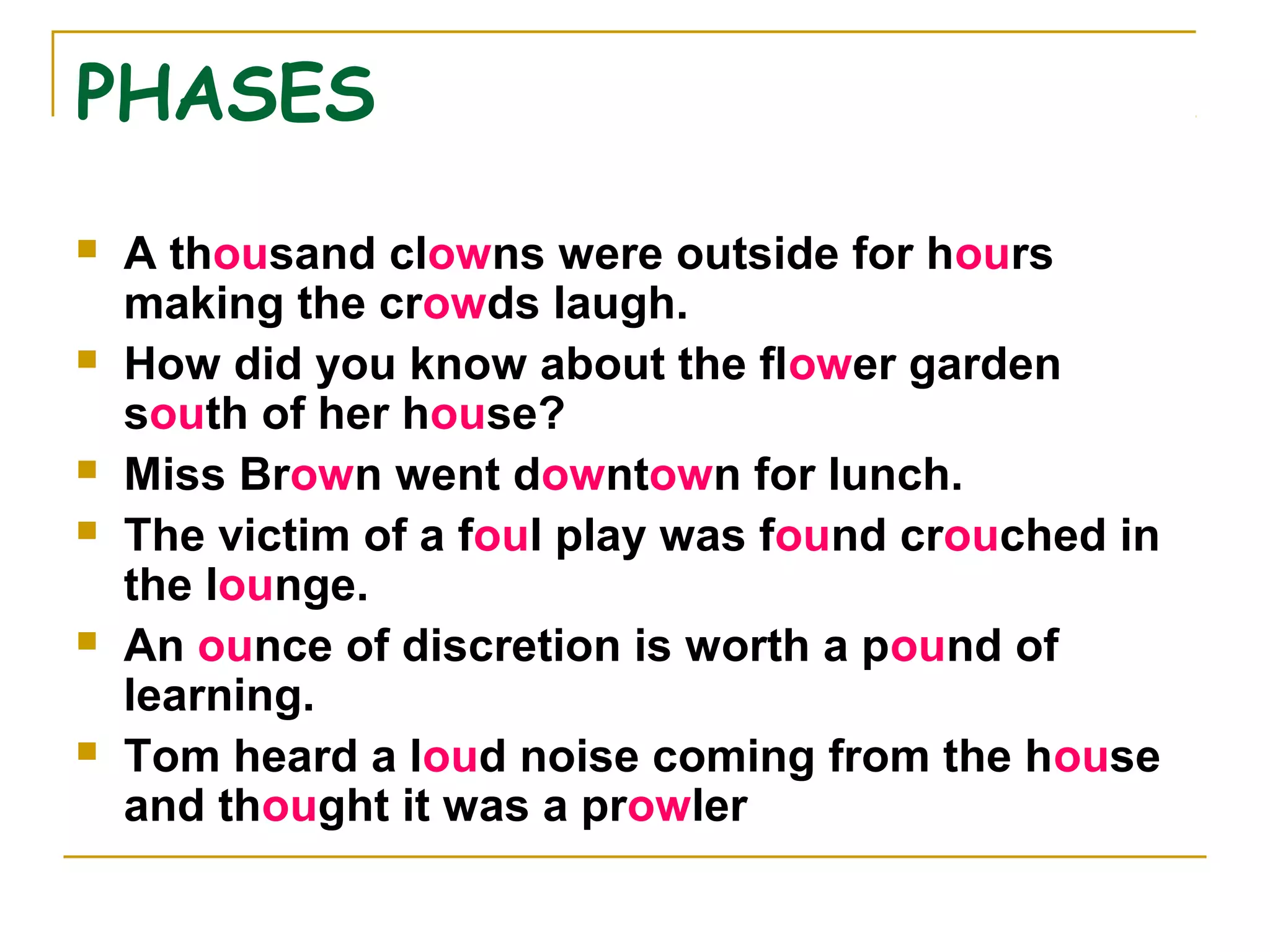 PHASES
 A thousand clowns were outside for hours
making the crowds laugh.
 How did you know about the flower garden
south of her house?
 Miss Brown went downtown for lunch.
 The victim of a foul play was found crouched in
the lounge.
 An ounce of discretion is worth a pound of
learning.
 Tom heard a loud noise coming from the house
and thought it was a prowler
 