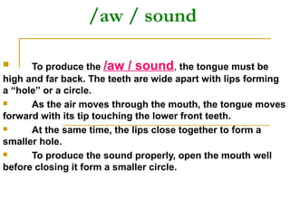 /aw / sound
 To produce the /aw / sound, the tongue must be
high and far back. The teeth are wide apart with lips forming
a “hole” or a circle.
 As the air moves through the mouth, the tongue moves
forward with its tip touching the lower front teeth.
 At the same time, the lips close together to form a
smaller hole.
 To produce the sound properly, open the mouth well
before closing it form a smaller circle.
 