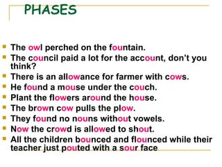 PHASES
 The owl perched on the fountain.
 The council paid a lot for the account, don’t you
think?
 There is an allowance for farmer with cows.
 He found a mouse under the couch.
 Plant the flowers around the house.
 The brown cow pulls the plow.
 They found no nouns without vowels.
 Now the crowd is allowed to shout.
 All the children bounced and flounced while their
teacher just pouted with a sour face
 