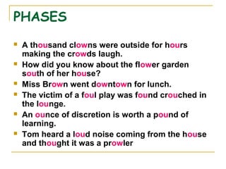 PHASES
 A thousand clowns were outside for hours
making the crowds laugh.
 How did you know about the flower garden
south of her house?
 Miss Brown went downtown for lunch.
 The victim of a foul play was found crouched in
the lounge.
 An ounce of discretion is worth a pound of
learning.
 Tom heard a loud noise coming from the house
and thought it was a prowler
 