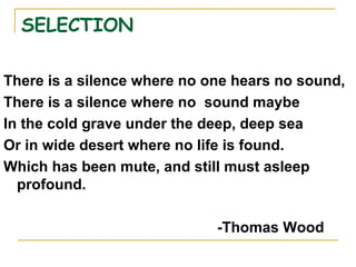 SELECTION
There is a silence where no one hears no sound,
There is a silence where no sound maybe
In the cold grave under the deep, deep sea
Or in wide desert where no life is found.
Which has been mute, and still must asleep
profound.
-Thomas Wood
 