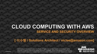 CLOUD COMPUTING WITH AWS
SERVICE AND SECURITY OVERVIEW

[ 이수형 / Solutions Architect / niclee@amazon.com]

4/29/2013

©2012, Amazon Web Services LLC or its affiliates. All rights reserved. Reproduction and distribution of this
publication in any form without prior written permission is forbidden. Amazon Web Services LLC shall have no
liability for errors, omissions or inadequacies in the information contained herein or for interpretations thereof.

1

 