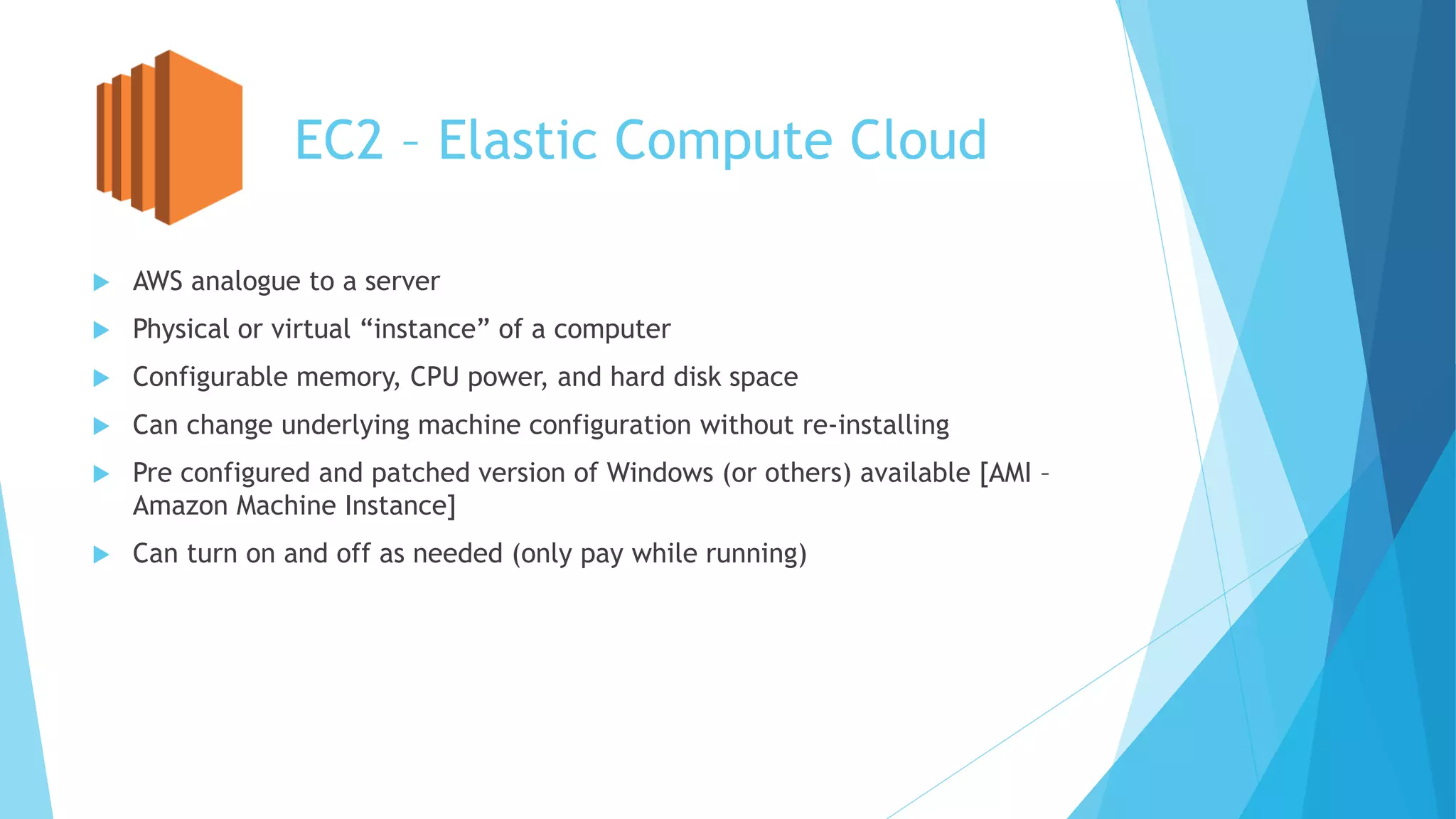 EC2 – Elastic Compute Cloud
 AWS analogue to a server
 Physical or virtual “instance” of a computer
 Configurable memory, CPU power, and hard disk space
 Can change underlying machine configuration without re-installing
 Pre configured and patched version of Windows (or others) available [AMI –
Amazon Machine Instance]
 Can turn on and off as needed (only pay while running)
 