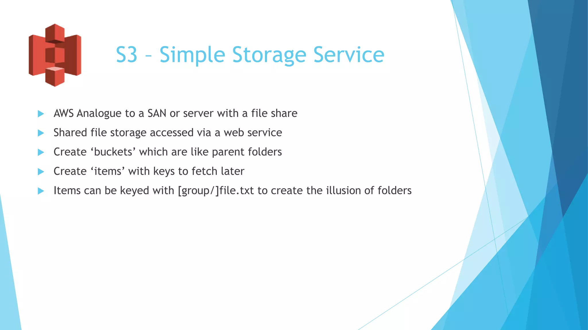 S3 – Simple Storage Service
 AWS Analogue to a SAN or server with a file share
 Shared file storage accessed via a web service
 Create ‘buckets’ which are like parent folders
 Create ‘items’ with keys to fetch later
 Items can be keyed with [group/]file.txt to create the illusion of folders
 