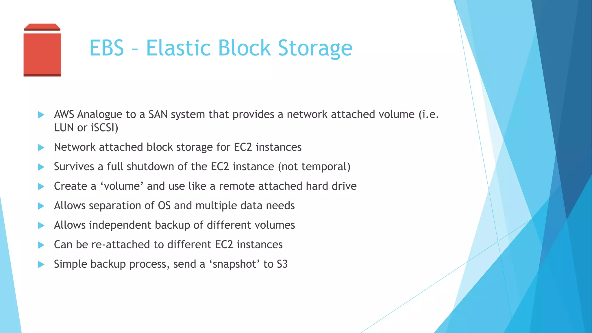 EBS – Elastic Block Storage
 AWS Analogue to a SAN system that provides a network attached volume (i.e.
LUN or iSCSI)
 Network attached block storage for EC2 instances
 Survives a full shutdown of the EC2 instance (not temporal)
 Create a ‘volume’ and use like a remote attached hard drive
 Allows separation of OS and multiple data needs
 Allows independent backup of different volumes
 Can be re-attached to different EC2 instances
 Simple backup process, send a ‘snapshot’ to S3
 