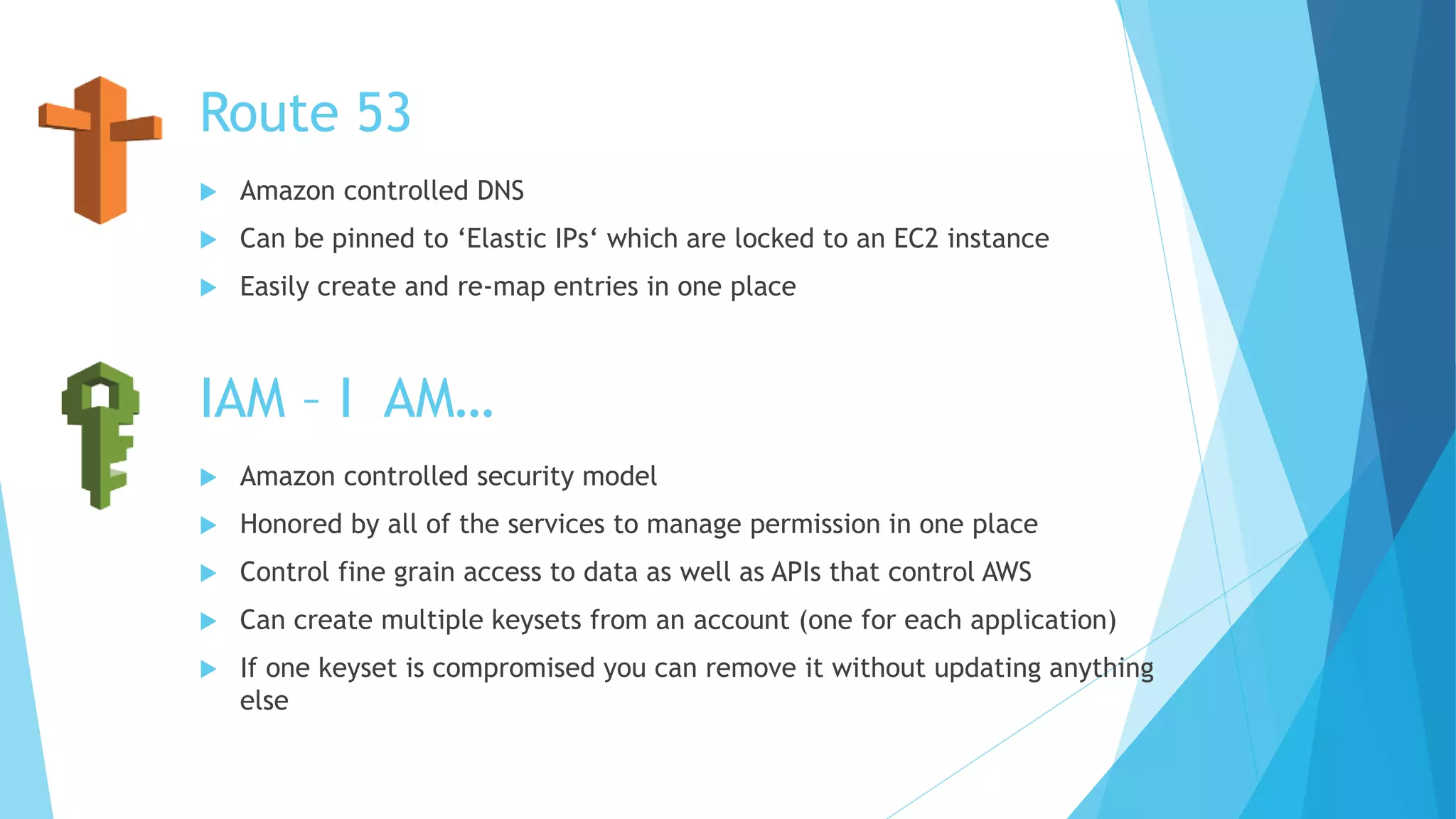 Route 53
 Amazon controlled DNS
 Can be pinned to ‘Elastic IPs‘ which are locked to an EC2 instance
 Easily create and re-map entries in one place
IAM – I AM…
 Amazon controlled security model
 Honored by all of the services to manage permission in one place
 Control fine grain access to data as well as APIs that control AWS
 Can create multiple keysets from an account (one for each application)
 If one keyset is compromised you can remove it without updating anything
else
 