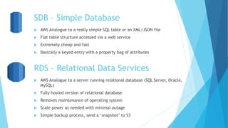 SDB – Simple Database
 AWS Analogue to a really simple SQL table or an XML/JSON file
 Flat table structure accessed via a web service
 Extremely cheap and fast
 Basically a keyed entry with a property bag of attributes
RDS – Relational Data Services
 AWS Analogue to a server running relational database (SQL Server, Oracle,
MySQL)
 Fully hosted version of relational database
 Removes maintenance of operating system
 Scale power as needed with minimal outage
 Simple backup process, send a ‘snapshot’ to S3
 