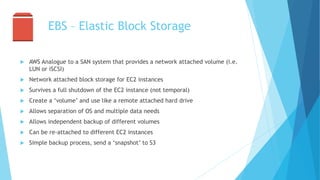 EBS – Elastic Block Storage
 AWS Analogue to a SAN system that provides a network attached volume (i.e.
LUN or iSCSI)
 Network attached block storage for EC2 instances
 Survives a full shutdown of the EC2 instance (not temporal)
 Create a ‘volume’ and use like a remote attached hard drive
 Allows separation of OS and multiple data needs
 Allows independent backup of different volumes
 Can be re-attached to different EC2 instances
 Simple backup process, send a ‘snapshot’ to S3
 
