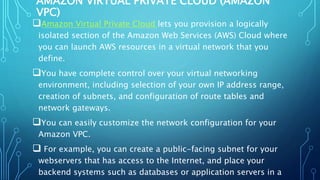 AMAZON VIRTUAL PRIVATE CLOUD (AMAZON
VPC)
Amazon Virtual Private Cloud lets you provision a logically
isolated section of the Amazon Web Services (AWS) Cloud where
you can launch AWS resources in a virtual network that you
define.
You have complete control over your virtual networking
environment, including selection of your own IP address range,
creation of subnets, and configuration of route tables and
network gateways.
You can easily customize the network configuration for your
Amazon VPC.
 For example, you can create a public-facing subnet for your
webservers that has access to the Internet, and place your
backend systems such as databases or application servers in a
 