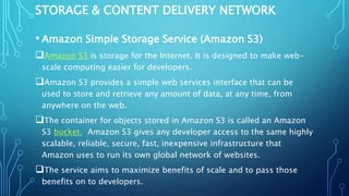 STORAGE & CONTENT DELIVERY NETWORK
• Amazon Simple Storage Service (Amazon S3)
Amazon S3 is storage for the Internet. It is designed to make web-
scale computing easier for developers.
Amazon S3 provides a simple web services interface that can be
used to store and retrieve any amount of data, at any time, from
anywhere on the web.
The container for objects stored in Amazon S3 is called an Amazon
S3 bucket. Amazon S3 gives any developer access to the same highly
scalable, reliable, secure, fast, inexpensive infrastructure that
Amazon uses to run its own global network of websites.
The service aims to maximize benefits of scale and to pass those
benefits on to developers.
 