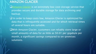 AMAZON GLACIER
Amazon Glacier is an extremely low-cost storage service that
provides secure and durable storage for data archiving and
backup.
 In order to keep costs low, Amazon Glacier is optimized for
data that is infrequently accessed and for which retrieval times
of several hours are suitable.
With Amazon Glacier, customers can reliably store large or
small amounts of data for as little as $0.01 per gigabyte per
month, a significant savings compared to on-premises
solutions.
 