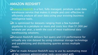 AMAZON REDSHIFT
Amazon Redshift is a fast, fully managed, petabyte-scale data
warehouse service that makes it simple and cost-effective to
efficiently analyze all your data using your existing business
intelligence tools.
It is optimized for datasets ranging from a few hundred
gigabytes to a petabyte or more and costs less than $1,000 per
terabyte per year, a tenth the cost of most traditional data
warehousing solutions.
Amazon Redshift delivers fast query and I/O performance for
virtually any size dataset by using columnar storage technology
and parallelizing and distributing queries across multiple
nodes.
We’ve made Amazon Redshift easy to use by automating most
of the common administrative tasks associated with
 