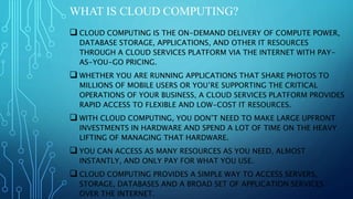 WHAT IS CLOUD COMPUTING?
 CLOUD COMPUTING IS THE ON-DEMAND DELIVERY OF COMPUTE POWER,
DATABASE STORAGE, APPLICATIONS, AND OTHER IT RESOURCES
THROUGH A CLOUD SERVICES PLATFORM VIA THE INTERNET WITH PAY-
AS-YOU-GO PRICING.
 WHETHER YOU ARE RUNNING APPLICATIONS THAT SHARE PHOTOS TO
MILLIONS OF MOBILE USERS OR YOU’RE SUPPORTING THE CRITICAL
OPERATIONS OF YOUR BUSINESS, A CLOUD SERVICES PLATFORM PROVIDES
RAPID ACCESS TO FLEXIBLE AND LOW-COST IT RESOURCES.
 WITH CLOUD COMPUTING, YOU DON’T NEED TO MAKE LARGE UPFRONT
INVESTMENTS IN HARDWARE AND SPEND A LOT OF TIME ON THE HEAVY
LIFTING OF MANAGING THAT HARDWARE.
 YOU CAN ACCESS AS MANY RESOURCES AS YOU NEED, ALMOST
INSTANTLY, AND ONLY PAY FOR WHAT YOU USE.
 CLOUD COMPUTING PROVIDES A SIMPLE WAY TO ACCESS SERVERS,
STORAGE, DATABASES AND A BROAD SET OF APPLICATION SERVICES
OVER THE INTERNET.
 