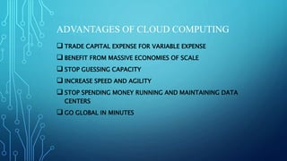 ADVANTAGES OF CLOUD COMPUTING
 TRADE CAPITAL EXPENSE FOR VARIABLE EXPENSE
 BENEFIT FROM MASSIVE ECONOMIES OF SCALE
 STOP GUESSING CAPACITY
 INCREASE SPEED AND AGILITY
 STOP SPENDING MONEY RUNNING AND MAINTAINING DATA
CENTERS
 GO GLOBAL IN MINUTES
 