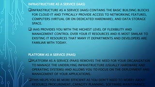 INFRASTRUCTURE AS A SERVICE (IAAS)
INFRASTRUCTURE AS A SERVICE (IAAS) CONTAINS THE BASIC BUILDING BLOCKS
FOR CLOUD IT AND TYPICALLY PROVIDE ACCESS TO NETWORKING FEATURES,
COMPUTERS (VIRTUAL OR ON DEDICATED HARDWARE), AND DATA STORAGE
SPACE.
 IAAS PROVIDES YOU WITH THE HIGHEST LEVEL OF FLEXIBILITY AND
MANAGEMENT CONTROL OVER YOUR IT RESOURCES AND IS MOST SIMILAR TO
EXISTING IT RESOURCES THAT MANY IT DEPARTMENTS AND DEVELOPERS ARE
FAMILIAR WITH TODAY.
PLATFORM AS A SERVICE (PAAS)
PLATFORM AS A SERVICE (PAAS) REMOVES THE NEED FOR YOUR ORGANIZATION
TO MANAGE THE UNDERLYING INFRASTRUCTURE (USUALLY HARDWARE AND
OPERATING SYSTEMS) AND ALLOWS YOU TO FOCUS ON THE DEPLOYMENT AND
MANAGEMENT OF YOUR APPLICATIONS.
THIS HELPS YOU BE MORE EFFICIENT AS YOU DON’T NEED TO WORRY ABOUT
RESOURCE PROCUREMENT, CAPACITY PLANNING, SOFTWARE MAINTENANCE,
 