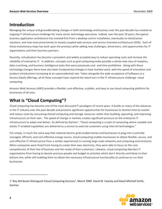 Amazon	
  Web	
  Services	
  Overview	
                                                                                                                                                                                                        December	
  2009	
  
	
  


Introduction	
  
Managing	
  the	
  unique	
  and	
  groundbreaking	
  changes	
  in	
  both	
  technology	
  and	
  business	
  over	
  the	
  past	
  decade	
  has	
  created	
  an	
  
ongoing	
  IT	
  infrastructure	
  challenge	
  for	
  many	
  senior	
  technology	
  executives.	
  Indeed,	
  over	
  the	
  past	
  10	
  years,	
  the	
  typical	
  
business	
  application	
  architecture	
  has	
  evolved	
  first	
  from	
  a	
  desktop-­‐centric	
  installation,	
  eventually	
  to	
  client/server	
  
solutions,	
  and	
  now	
  most	
  prominently	
  to	
  loosely	
  coupled	
  web	
  services	
  and	
  service-­‐oriented	
  architectures	
  (SOA).	
  	
  Each	
  of	
  
these	
  evolutionary	
  steps	
  has	
  built	
  upon	
  the	
  previous	
  while	
  adding	
  new	
  challenges,	
  dimensions,	
  and	
  opportunities	
  for	
  IT	
  
organizations	
  and	
  their	
  business	
  partners.	
  	
  

Recently,	
  virtualization	
  has	
  become	
  a	
  prevalent	
  and	
  widely	
  accepted	
  way	
  to	
  reduce	
  operating	
  costs	
  and	
  increase	
  the	
  
reliability	
  of	
  enterprise	
  IT.	
  	
  In	
  addition,	
  concepts	
  such	
  as	
  grid	
  computing	
  make	
  possible	
  a	
  whole	
  new	
  class	
  of	
  analytics,	
  
data	
  crunching,	
  and	
  business	
  intelligence	
  tasks	
  that	
  were	
  previously	
  cost-­‐	
  and	
  time-­‐prohibitive.	
  	
  Along	
  with	
  these	
  
technology	
  changes	
  there	
  have	
  also	
  been	
  fundamental	
  changes	
  in	
  how	
  markets	
  work,	
  with	
  the	
  speed	
  of	
  innovation	
  and	
  
product	
  introductions	
  increasing	
  at	
  an	
  unprecedented	
  rate.	
  Taken	
  alongside	
  the	
  wide	
  acceptance	
  of	
  Software	
  as	
  a	
  
Service	
  (SaaS)	
  offerings,	
  all	
  of	
  these	
  concepts	
  have	
  inspired	
  the	
  latest	
  turn	
  in	
  the	
  IT	
  infrastructure	
  challenge:	
  cloud	
  
computing.	
  

Amazon	
  Web	
  Services	
  (AWS)	
  provides	
  a	
  flexible,	
  cost-­‐effective,	
  scalable,	
  and	
  easy	
  to	
  use	
  cloud	
  computing	
  platform	
  for	
  
businesses	
  of	
  all	
  sizes.	
  

What	
  is	
  “Cloud	
  Computing”?	
  
Cloud	
  computing	
  has	
  become	
  one	
  of	
  the	
  most	
  discussed	
  IT	
  paradigms	
  of	
  recent	
  years.	
  It	
  builds	
  on	
  many	
  of	
  the	
  advances	
  
in	
  the	
  IT	
  industry	
  over	
  the	
  past	
  decade	
  and	
  presents	
  significant	
  opportunities	
  for	
  businesses	
  to	
  shorten	
  time	
  to	
  market	
  
and	
  reduce	
  costs	
  by	
  consuming	
  shared	
  computing	
  and	
  storage	
  resources	
  rather	
  than	
  building,	
  operating,	
  and	
  improving	
  
infrastructure	
  on	
  their	
  own.	
  	
  The	
  speed	
  of	
  change	
  in	
  markets	
  creates	
  significant	
  pressure	
  on	
  the	
  enterprise	
  IT	
  
infrastructure	
  to	
  adapt	
  and	
  deliver.	
  As	
  defined	
  by	
  Gartner1,	
  “Cloud	
  computing	
  is	
  a	
  style	
  of	
  computing	
  where	
  scalable	
  and	
  
elastic	
  IT-­‐enabled	
  capabilities	
  are	
  delivered	
  as	
  a	
  service	
  to	
  external	
  customers	
  using	
  Internet	
  technologies.”	
  

Put	
  simply,	
  in	
  much	
  the	
  same	
  way	
  that	
  national	
  electric	
  grids	
  enable	
  homes	
  and	
  businesses	
  to	
  plug	
  into	
  a	
  centrally	
  
managed,	
  efficient,	
  and	
  cost-­‐effective	
  energy	
  source,	
  cloud	
  computing	
  enables	
  businesses	
  to	
  obtain	
  flexible,	
  secure,	
  and	
  
cost-­‐effective	
  IT	
  infrastructure	
  from	
  a	
  vendor	
  experienced	
  in	
  running	
  large-­‐scale	
  networks	
  and	
  computing	
  environments.	
  
When	
  companies	
  were	
  freed	
  from	
  having	
  to	
  create	
  their	
  own	
  electricity,	
  they	
  were	
  able	
  to	
  focus	
  on	
  the	
  core	
  
competencies	
  of	
  their	
  line	
  of	
  business	
  and	
  the	
  needs	
  of	
  their	
  customers.	
  Likewise,	
  cloud	
  computing	
  liberates	
  IT	
  
organizations	
  from	
  having	
  to	
  devote	
  precious	
  people	
  and	
  budget	
  to	
  activities	
  which	
  don’t	
  directly	
  contribute	
  to	
  their	
  
bottom	
  line,	
  while	
  still	
  enabling	
  them	
  to	
  obtain	
  the	
  necessary	
  infrastructure	
  functionality	
  to	
  continue	
  to	
  run	
  their	
  
businesses.	
  



	
  	
  	
  	
  	
  	
  	
  	
  	
  	
  	
  	
  	
  	
  	
  	
  	
  	
  	
  	
  	
  	
  	
  	
  	
  	
  	
  	
  	
  	
  	
  	
  	
  	
  	
  	
  	
  	
  	
  	
  	
  	
  	
  	
  	
  	
  	
  	
  	
  	
  	
  	
  	
  	
  	
  	
  	
  	
  	
  

1	
  “Key	
  Attributes	
  Distinguish	
  Cloud	
  Computing	
  Services”,	
  March	
  2009.	
  David	
  W.	
  Cearley	
  and	
  David	
  Mitchell	
  Smith,	
  
Gartner.	
  



2	
  
 