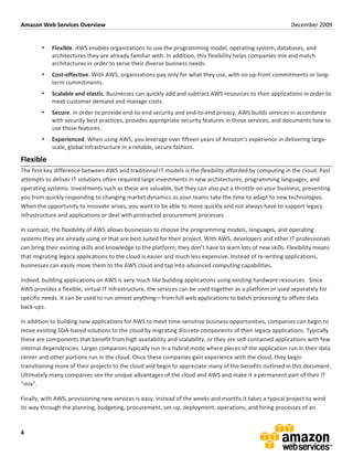 Amazon	
  Web	
  Services	
  Overview	
                                                                                                                             December	
  2009	
  
	
  

            •     Flexible.	
  AWS	
  enables	
  organizations	
  to	
  use	
  the	
  programming	
  model,	
  operating	
  system,	
  databases,	
  and	
  
                  architectures	
  they	
  are	
  already	
  familiar	
  with.	
  In	
  addition,	
  this	
  flexibility	
  helps	
  companies	
  mix	
  and	
  match	
  
                  architectures	
  in	
  order	
  to	
  serve	
  their	
  diverse	
  business	
  needs.	
  
            •     Cost-­‐effective.	
  With	
  AWS,	
  organizations	
  pay	
  only	
  for	
  what	
  they	
  use,	
  with	
  no	
  up-­‐front	
  commitments	
  or	
  long-­‐
                  term	
  commitments.	
  
            •     Scalable	
  and	
  elastic.	
  Businesses	
  can	
  quickly	
  add	
  and	
  subtract	
  AWS	
  resources	
  to	
  their	
  applications	
  in	
  order	
  to	
  
                  meet	
  customer	
  demand	
  and	
  manage	
  costs.	
  
            •     Secure.	
  In	
  order	
  to	
  provide	
  end-­‐to-­‐end	
  security	
  and	
  end-­‐to-­‐end	
  privacy,	
  AWS	
  builds	
  services	
  in	
  accordance	
  
                  with	
  security	
  best	
  practices,	
  provides	
  appropriate	
  security	
  features	
  in	
  those	
  services,	
  and	
  documents	
  how	
  to	
  
                  use	
  those	
  features.	
  
            •     Experienced.	
  When	
  using	
  AWS,	
  you	
  leverage	
  over	
  fifteen	
  years	
  of	
  Amazon’s	
  experience	
  in	
  delivering	
  large-­‐
                  scale,	
  global	
  infrastructure	
  in	
  a	
  reliable,	
  secure	
  fashion.	
  

Flexible	
  
The	
  first	
  key	
  difference	
  between	
  AWS	
  and	
  traditional	
  IT	
  models	
  is	
  the	
  flexibility	
  afforded	
  by	
  computing	
  in	
  the	
  cloud.	
  Past	
  
attempts	
  to	
  deliver	
  IT	
  solutions	
  often	
  required	
  large	
  investments	
  in	
  new	
  architectures,	
  programming	
  languages,	
  and	
  
operating	
  systems.	
  Investments	
  such	
  as	
  these	
  are	
  valuable,	
  but	
  they	
  can	
  also	
  put	
  a	
  throttle	
  on	
  your	
  business,	
  preventing	
  
you	
  from	
  quickly	
  responding	
  to	
  changing	
  market	
  dynamics	
  as	
  your	
  teams	
  take	
  the	
  time	
  to	
  adapt	
  to	
  new	
  technologies.	
  
When	
  the	
  opportunity	
  to	
  innovate	
  arises,	
  you	
  want	
  to	
  be	
  able	
  to	
  move	
  quickly	
  and	
  not	
  always	
  have	
  to	
  support	
  legacy	
  
infrastructure	
  and	
  applications	
  or	
  deal	
  with	
  protracted	
  procurement	
  processes.	
  

In	
  contrast,	
  the	
  flexibility	
  of	
  AWS	
  allows	
  businesses	
  to	
  choose	
  the	
  programming	
  models,	
  languages,	
  and	
  operating	
  
systems	
  they	
  are	
  already	
  using	
  or	
  that	
  are	
  best	
  suited	
  for	
  their	
  project.	
  With	
  AWS,	
  developers	
  and	
  other	
  IT	
  professionals	
  
can	
  bring	
  their	
  existing	
  skills	
  and	
  knowledge	
  to	
  the	
  platform;	
  they	
  don’t	
  have	
  to	
  learn	
  lots	
  of	
  new	
  skills.	
  Flexibility	
  means	
  
that	
  migrating	
  legacy	
  applications	
  to	
  the	
  cloud	
  is	
  easier	
  and	
  much	
  less	
  expensive.	
  Instead	
  of	
  re-­‐writing	
  applications,	
  
businesses	
  can	
  easily	
  move	
  them	
  to	
  the	
  AWS	
  cloud	
  and	
  tap	
  into	
  advanced	
  computing	
  capabilities.	
  

Indeed,	
  building	
  applications	
  on	
  AWS	
  is	
  very	
  much	
  like	
  building	
  applications	
  using	
  existing	
  hardware	
  resources.	
  	
  Since	
  
AWS	
  provides	
  a	
  flexible,	
  virtual	
  IT	
  infrastructure,	
  the	
  services	
  can	
  be	
  used	
  together	
  as	
  a	
  platform	
  or	
  used	
  separately	
  for	
  
specific	
  needs.	
  It	
  can	
  be	
  used	
  to	
  run	
  almost	
  anything—from	
  full	
  web	
  applications	
  to	
  batch	
  processing	
  to	
  offsite	
  data	
  
back-­‐ups.	
  	
  	
  

In	
  addition	
  to	
  building	
  new	
  applications	
  for	
  AWS	
  to	
  meet	
  time-­‐sensitive	
  business	
  opportunities,	
  companies	
  can	
  begin	
  to	
  
move	
  existing	
  SOA-­‐based	
  solutions	
  to	
  the	
  cloud	
  by	
  migrating	
  discrete	
  components	
  of	
  their	
  legacy	
  applications.	
  Typically	
  
these	
  are	
  components	
  that	
  benefit	
  from	
  high	
  availability	
  and	
  scalability,	
  or	
  they	
  are	
  self-­‐contained	
  applications	
  with	
  few	
  
internal	
  dependencies.	
  Larger	
  companies	
  typically	
  run	
  in	
  a	
  hybrid	
  mode	
  where	
  pieces	
  of	
  the	
  application	
  run	
  in	
  their	
  data	
  
center	
  and	
  other	
  portions	
  run	
  in	
  the	
  cloud.	
  Once	
  these	
  companies	
  gain	
  experience	
  with	
  the	
  cloud,	
  they	
  begin	
  
transitioning	
  more	
  of	
  their	
  projects	
  to	
  the	
  cloud	
  and	
  begin	
  to	
  appreciate	
  many	
  of	
  the	
  benefits	
  outlined	
  in	
  this	
  document.	
  
Ultimately	
  many	
  companies	
  see	
  the	
  unique	
  advantages	
  of	
  the	
  cloud	
  and	
  AWS	
  and	
  make	
  it	
  a	
  permanent	
  part	
  of	
  their	
  IT	
  
“mix”.	
  	
  

Finally,	
  with	
  AWS,	
  provisioning	
  new	
  services	
  is	
  easy.	
  Instead	
  of	
  the	
  weeks	
  and	
  months	
  it	
  takes	
  a	
  typical	
  project	
  to	
  wind	
  
its	
  way	
  through	
  the	
  planning,	
  budgeting,	
  procurement,	
  set-­‐up,	
  deployment,	
  operations,	
  and	
  hiring	
  processes	
  of	
  an	
  


4	
  
 