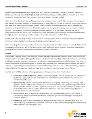 Amazon	
  Web	
  Services	
  Overview	
                                                                                                                           December	
  2009	
  
	
  

business	
  operations	
  elsewhere	
  in	
  the	
  organization.	
  With	
  AWS,	
  your	
  organization	
  can	
  use,	
  for	
  example,	
  	
  the	
  built-­‐in	
  
Elastic	
  Load	
  Balancing	
  and	
  Auto-­‐Scaling	
  features	
  to	
  automatically	
  scale	
  your	
  AWS	
  cloud-­‐based	
  resources	
  up	
  to	
  meet	
  
unexpected	
  demand,	
  and	
  scale	
  those	
  resources	
  down	
  when	
  they	
  are	
  no	
  longer	
  needed.	
  	
  

At	
  the	
  same	
  time,	
  the	
  cloud	
  is	
  also	
  useful	
  as	
  a	
  resource	
  for	
  executing	
  mission-­‐critical,	
  short-­‐term	
  jobs.	
  For	
  example,	
  a	
  
pharmaceutical	
  company	
  needs	
  to	
  run	
  drug	
  simulations.	
  By	
  using	
  AWS,	
  they	
  can	
  spin	
  up	
  resources	
  in	
  the	
  cloud,	
  and	
  then	
  
shut	
  them	
  down	
  when	
  they	
  are	
  no	
  longer	
  needed.	
  Another	
  example	
  would	
  be	
  an	
  enterprise	
  dealing	
  with	
  a	
  natural	
  
disaster	
  impacting	
  their	
  data	
  center	
  and	
  the	
  need	
  to	
  tap	
  into	
  new	
  storage	
  and	
  computing	
  resources	
  to	
  accommodate	
  
demand.	
  Even	
  tasks	
  such	
  as	
  month-­‐end	
  payroll	
  or	
  invoice	
  processing	
  can	
  be	
  executed	
  in	
  the	
  cloud	
  to	
  preserve	
  
computing	
  resources	
  and	
  reduce	
  costs.	
  This	
  elasticity	
  is	
  a	
  key	
  attribute	
  to	
  cloud	
  computing	
  and	
  helps	
  companies	
  avoid	
  
having	
  to	
  provision	
  resources	
  up	
  front	
  for	
  projects	
  with	
  variable	
  consumption	
  or	
  short	
  lifetimes.	
  

Further,	
  with	
  AWS,	
  allocating	
  more	
  (or	
  less)	
  resources	
  to	
  your	
  applications	
  involves	
  simple	
  API	
  calls	
  as	
  opposed	
  to	
  the	
  
traditional	
  method	
  of	
  acquiring	
  hardware,	
  setting	
  it	
  up,	
  maintaining	
  it,	
  and	
  so	
  on.	
  

Cloud	
  computing	
  allows	
  businesses	
  to	
  tap	
  into	
  massive	
  compute	
  capacity	
  and	
  other	
  resources	
  as	
  needed.	
  The	
  burden	
  of	
  
managing	
  the	
  infrastructure	
  falls	
  on	
  the	
  cloud	
  provider,	
  such	
  as	
  AWS,	
  not	
  on	
  the	
  business.	
  	
  Meanwhile,	
  organizations	
  
can	
  stay	
  focused	
  on	
  their	
  customers	
  and	
  on	
  solving	
  their	
  business	
  challenges.	
  

Secure	
  
AWS	
  delivers	
  a	
  highly	
  scalable	
  cloud	
  computing	
  platform	
  with	
  high	
  availability	
  and	
  reliability	
  as	
  well	
  as	
  the	
  flexibility	
  to	
  
enable	
  customers	
  to	
  build	
  a	
  wide	
  range	
  of	
  applications.	
  	
  In	
  order	
  to	
  provide	
  end-­‐to-­‐end	
  security	
  and	
  end-­‐to-­‐end	
  privacy,	
  
AWS	
  builds	
  services	
  in	
  accordance	
  with	
  security	
  best	
  practices,	
  provides	
  appropriate	
  security	
  features	
  in	
  those	
  services,	
  
and	
  documents	
  how	
  to	
  use	
  those	
  features.	
  	
  In	
  addition,	
  AWS	
  customers	
  must	
  use	
  those	
  features	
  and	
  best	
  practices	
  to	
  
architect	
  an	
  appropriately	
  secure	
  application	
  environment.	
  Enabling	
  customers	
  to	
  ensure	
  the	
  confidentiality,	
  integrity,	
  
and	
  availability	
  of	
  their	
  data	
  is	
  of	
  the	
  utmost	
  importance	
  to	
  AWS,	
  as	
  is	
  maintaining	
  trust	
  and	
  confidence.	
  

At	
  a	
  high	
  level,	
  AWS	
  has	
  taken	
  the	
  following	
  approach	
  to	
  reliably	
  secure	
  the	
  cloud	
  infrastructure:	
  

            •     Certifications	
  and	
  Accreditations.	
  AWS	
  has	
  successfully	
  completed	
  a	
  SAS70	
  Type	
  II	
  Audit,	
  and	
  will	
  continue	
  
                  to	
  obtain	
  the	
  appropriate	
  security	
  certifications	
  and	
  accreditations	
  to	
  demonstrate	
  the	
  security	
  of	
  our	
  
                  infrastructure	
  and	
  services.	
  
            •     Physical	
  Security.	
  Amazon	
  has	
  many	
  years	
  of	
  experience	
  in	
  designing,	
  constructing,	
  and	
  operating	
  large-­‐
                  scale	
  data	
  centers.	
  	
  AWS	
  infrastructure	
  is	
  housed	
  in	
  Amazon-­‐controlled	
  data	
  centers	
  throughout	
  the	
  world.	
  	
  
                  Only	
  those	
  within	
  Amazon	
  who	
  have	
  a	
  legitimate	
  business	
  need	
  to	
  have	
  such	
  information	
  know	
  the	
  actual	
  
                  location	
  of	
  these	
  data	
  centers,	
  and	
  the	
  data	
  centers	
  themselves	
  are	
  secured	
  with	
  a	
  variety	
  of	
  physical	
  
                  barriers	
  to	
  prevent	
  unauthorized	
  access.	
  
            •     Secure	
  Services.	
  	
  Each	
  of	
  the	
  services	
  within	
  the	
  AWS	
  cloud	
  is	
  architected	
  to	
  be	
  secure	
  and	
  contains	
  a	
  
                  number	
  of	
  capabilities	
  that	
  restrict	
  unauthorized	
  access	
  or	
  usage	
  without	
  sacrificing	
  the	
  flexibility	
  that	
  
                  customers	
  demand.	
  	
  
            •     Data	
  Privacy.	
  	
  AWS	
  enables	
  users	
  to	
  encrypt	
  their	
  personal	
  or	
  business	
  data	
  within	
  the	
  AWS	
  cloud	
  and	
  
                  publishes	
  backup	
  and	
  redundancy	
  procedures	
  for	
  services	
  so	
  that	
  customers	
  can	
  gain	
  greater	
  understanding	
  
                  of	
  how	
  their	
  data	
  flows	
  throughout	
  AWS.	
  



6	
  
 