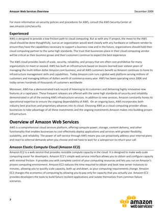 Amazon	
  Web	
  Services	
  Overview	
                                                                                                                        December	
  2009	
  
	
  

For	
  more	
  information	
  on	
  security	
  policies	
  and	
  procedures	
  for	
  AWS,	
  consult	
  the	
  AWS	
  Security	
  Center	
  at	
  
aws.amazon.com/security.	
  

Experienced	
  
AWS	
  is	
  designed	
  to	
  provide	
  a	
  low-­‐friction	
  path	
  to	
  cloud	
  computing.	
  But	
  as	
  with	
  any	
  IT	
  project,	
  the	
  move	
  to	
  the	
  AWS	
  
cloud	
  should	
  be	
  done	
  thoughtfully.	
  Just	
  as	
  an	
  organization	
  would	
  work	
  closely	
  with	
  any	
  hardware	
  or	
  software	
  vendor	
  to	
  
ensure	
  they	
  have	
  the	
  capabilities	
  necessary	
  to	
  support	
  a	
  business	
  now	
  and	
  in	
  the	
  future,	
  organizations	
  should	
  hold	
  their	
  
cloud	
  computing	
  partner	
  to	
  the	
  same	
  high	
  standards.	
  The	
  trust	
  that	
  businesses	
  place	
  in	
  their	
  cloud	
  computing	
  vendor	
  
will	
  be	
  critical	
  as	
  their	
  business	
  grows	
  and	
  their	
  customers	
  continue	
  to	
  expect	
  the	
  best	
  experience.	
  

The	
  AWS	
  cloud	
  provides	
  levels	
  of	
  scale,	
  security,	
  reliability,	
  and	
  privacy	
  that	
  are	
  often	
  cost-­‐prohibitive	
  for	
  many	
  
organizations	
  to	
  meet	
  or	
  exceed.	
  AWS	
  has	
  built	
  an	
  infrastructure	
  based	
  on	
  lessons	
  learned	
  over	
  sixteen	
  years	
  of	
  
managing	
  the	
  multi-­‐billion	
  dollar	
  Amazon.com	
  business,	
  and	
  all	
  AWS	
  customers	
  benefit	
  as	
  Amazon	
  continues	
  to	
  hone	
  its	
  
infrastructure	
  management	
  skills	
  and	
  capabilities.	
  	
  Today	
  Amazon.com	
  runs	
  a	
  global	
  web	
  platform	
  serving	
  millions	
  of	
  
customers	
  and	
  managing	
  billions	
  of	
  dollars	
  worth	
  of	
  commerce	
  every	
  year.	
  AWS	
  has	
  been	
  operating	
  since	
  2006	
  and	
  
today	
  serves	
  hundreds	
  of	
  thousands	
  of	
  customers	
  worldwide.	
  

Moreover,	
  AWS	
  has	
  a	
  demonstrated	
  track	
  record	
  of	
  listening	
  to	
  its	
  customers	
  and	
  delivering	
  highly	
  innovative	
  new	
  
features	
  at	
  a	
  rapid	
  pace.	
  These	
  frequent	
  releases	
  are	
  offered	
  with	
  the	
  same	
  high	
  standards	
  of	
  security	
  and	
  reliability	
  
demonstrated	
  in	
  all	
  of	
  the	
  existing	
  AWS	
  infrastructure	
  services.	
  In	
  addition	
  to	
  new	
  services,	
  Amazon	
  constantly	
  hones	
  its	
  
operational	
  expertise	
  to	
  ensure	
  the	
  ongoing	
  dependability	
  of	
  AWS.	
  	
  On	
  an	
  ongoing	
  basis,	
  AWS	
  incorporates	
  both	
  
industry	
  best	
  practices	
  and	
  proprietary	
  advances	
  into	
  its	
  cloud.	
  Choosing	
  AWS	
  as	
  a	
  cloud	
  computing	
  provider	
  allows	
  
businesses	
  to	
  take	
  advantage	
  of	
  all	
  these	
  investments	
  and	
  the	
  ongoing	
  investments	
  Amazon	
  makes	
  into	
  building	
  proven	
  
infrastructure.	
  	
  

Overview	
  of	
  Amazon	
  Web	
  Services	
  
AWS	
  is	
  a	
  comprehensive	
  cloud	
  services	
  platform,	
  offering	
  compute	
  power,	
  storage,	
  content	
  delivery,	
  and	
  other	
  
functionality	
  that	
  enables	
  businesses	
  to	
  cost-­‐effectively	
  deploy	
  applications	
  and	
  services	
  with	
  greater	
  flexibility,	
  
scalability,	
  and	
  reliability.	
  The	
  power	
  of	
  self-­‐service	
  through	
  AWS	
  means	
  you	
  can	
  proactively	
  address	
  your	
  internal	
  plans	
  
and	
  react	
  to	
  external	
  demands	
  when	
  you	
  choose	
  and	
  not	
  have	
  to	
  wait	
  for	
  a	
  salesperson	
  to	
  return	
  your	
  call.	
  	
  	
  

Amazon	
  Elastic	
  Compute	
  Cloud	
  (Amazon	
  EC2)	
  
Amazon	
  EC2	
  is	
  a	
  web	
  service	
  that	
  provides	
  resizable	
  compute	
  capacity	
  in	
  the	
  cloud.	
  It	
  is	
  designed	
  to	
  make	
  web-­‐scale	
  
computing	
  easier	
  for	
  developers.	
  Amazon	
  EC2’s	
  simple	
  web	
  service	
  interface	
  allows	
  you	
  to	
  obtain	
  and	
  configure	
  capacity	
  
with	
  minimal	
  friction.	
  It	
  provides	
  you	
  with	
  complete	
  control	
  of	
  your	
  computing	
  resources	
  and	
  lets	
  you	
  run	
  on	
  Amazon’s	
  
proven	
  computing	
  environment.	
  Amazon	
  EC2	
  reduces	
  the	
  time	
  required	
  to	
  obtain	
  and	
  boot	
  new	
  server	
  instances	
  to	
  
minutes,	
  allowing	
  you	
  to	
  quickly	
  scale	
  capacity,	
  both	
  up	
  and	
  down,	
  as	
  your	
  computing	
  requirements	
  change.	
  Amazon	
  
EC2	
  changes	
  the	
  economics	
  of	
  computing	
  by	
  allowing	
  you	
  to	
  pay	
  only	
  for	
  capacity	
  that	
  you	
  actually	
  use.	
  Amazon	
  EC2	
  
provides	
  developers	
  the	
  tools	
  to	
  build	
  failure	
  resilient	
  applications	
  and	
  isolate	
  themselves	
  from	
  common	
  failure	
  
scenarios.	
  




7	
  
 