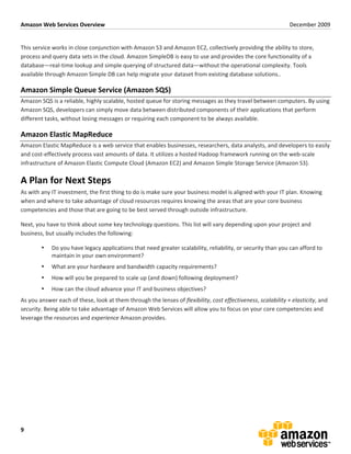 Amazon	
  Web	
  Services	
  Overview	
                                                                                                                                December	
  2009	
  
	
  

This	
  service	
  works	
  in	
  close	
  conjunction	
  with	
  Amazon	
  S3	
  and	
  Amazon	
  EC2,	
  collectively	
  providing	
  the	
  ability	
  to	
  store,	
  
process	
  and	
  query	
  data	
  sets	
  in	
  the	
  cloud.	
  Amazon	
  SimpleDB	
  is	
  easy	
  to	
  use	
  and	
  provides	
  the	
  core	
  functionality	
  of	
  a	
  
database—real-­‐time	
  lookup	
  and	
  simple	
  querying	
  of	
  structured	
  data—without	
  the	
  operational	
  complexity.	
  Tools	
  
available	
  through	
  Amazon	
  Simple	
  DB	
  can	
  help	
  migrate	
  your	
  dataset	
  from	
  existing	
  database	
  solutions..	
  

Amazon	
  Simple	
  Queue	
  Service	
  (Amazon	
  SQS)	
  
Amazon	
  SQS	
  is	
  a	
  reliable,	
  highly	
  scalable,	
  hosted	
  queue	
  for	
  storing	
  messages	
  as	
  they	
  travel	
  between	
  computers.	
  By	
  using	
  
Amazon	
  SQS,	
  developers	
  can	
  simply	
  move	
  data	
  between	
  distributed	
  components	
  of	
  their	
  applications	
  that	
  perform	
  
different	
  tasks,	
  without	
  losing	
  messages	
  or	
  requiring	
  each	
  component	
  to	
  be	
  always	
  available.	
  

Amazon	
  Elastic	
  MapReduce	
  
Amazon	
  Elastic	
  MapReduce	
  is	
  a	
  web	
  service	
  that	
  enables	
  businesses,	
  researchers,	
  data	
  analysts,	
  and	
  developers	
  to	
  easily	
  
and	
  cost-­‐effectively	
  process	
  vast	
  amounts	
  of	
  data.	
  It	
  utilizes	
  a	
  hosted	
  Hadoop	
  framework	
  running	
  on	
  the	
  web-­‐scale	
  
infrastructure	
  of	
  Amazon	
  Elastic	
  Compute	
  Cloud	
  (Amazon	
  EC2)	
  and	
  Amazon	
  Simple	
  Storage	
  Service	
  (Amazon	
  S3).	
  

A	
  Plan	
  for	
  Next	
  Steps	
  
As	
  with	
  any	
  IT	
  investment,	
  the	
  first	
  thing	
  to	
  do	
  is	
  make	
  sure	
  your	
  business	
  model	
  is	
  aligned	
  with	
  your	
  IT	
  plan.	
  Knowing	
  
when	
  and	
  where	
  to	
  take	
  advantage	
  of	
  cloud	
  resources	
  requires	
  knowing	
  the	
  areas	
  that	
  are	
  your	
  core	
  business	
  
competencies	
  and	
  those	
  that	
  are	
  going	
  to	
  be	
  best	
  served	
  through	
  outside	
  infrastructure.	
  

Next,	
  you	
  have	
  to	
  think	
  about	
  some	
  key	
  technology	
  questions.	
  This	
  list	
  will	
  vary	
  depending	
  upon	
  your	
  project	
  and	
  
business,	
  but	
  usually	
  includes	
  the	
  following:	
  

            •      Do	
  you	
  have	
  legacy	
  applications	
  that	
  need	
  greater	
  scalability,	
  reliability,	
  or	
  security	
  than	
  you	
  can	
  afford	
  to	
  
                   maintain	
  in	
  your	
  own	
  environment?	
  
            •      What	
  are	
  your	
  hardware	
  and	
  bandwidth	
  capacity	
  requirements?	
  	
  
            •      How	
  will	
  you	
  be	
  prepared	
  to	
  scale	
  up	
  (and	
  down)	
  following	
  deployment?	
  
            •      How	
  can	
  the	
  cloud	
  advance	
  your	
  IT	
  and	
  business	
  objectives?	
  
As	
  you	
  answer	
  each	
  of	
  these,	
  look	
  at	
  them	
  through	
  the	
  lenses	
  of	
  flexibility,	
  cost	
  effectiveness,	
  scalability	
  +	
  elasticity,	
  and	
  
security.	
  Being	
  able	
  to	
  take	
  advantage	
  of	
  Amazon	
  Web	
  Services	
  will	
  allow	
  you	
  to	
  focus	
  on	
  your	
  core	
  competencies	
  and	
  
leverage	
  the	
  resources	
  and	
  experience	
  Amazon	
  provides.	
  

	
  




9	
  
 
