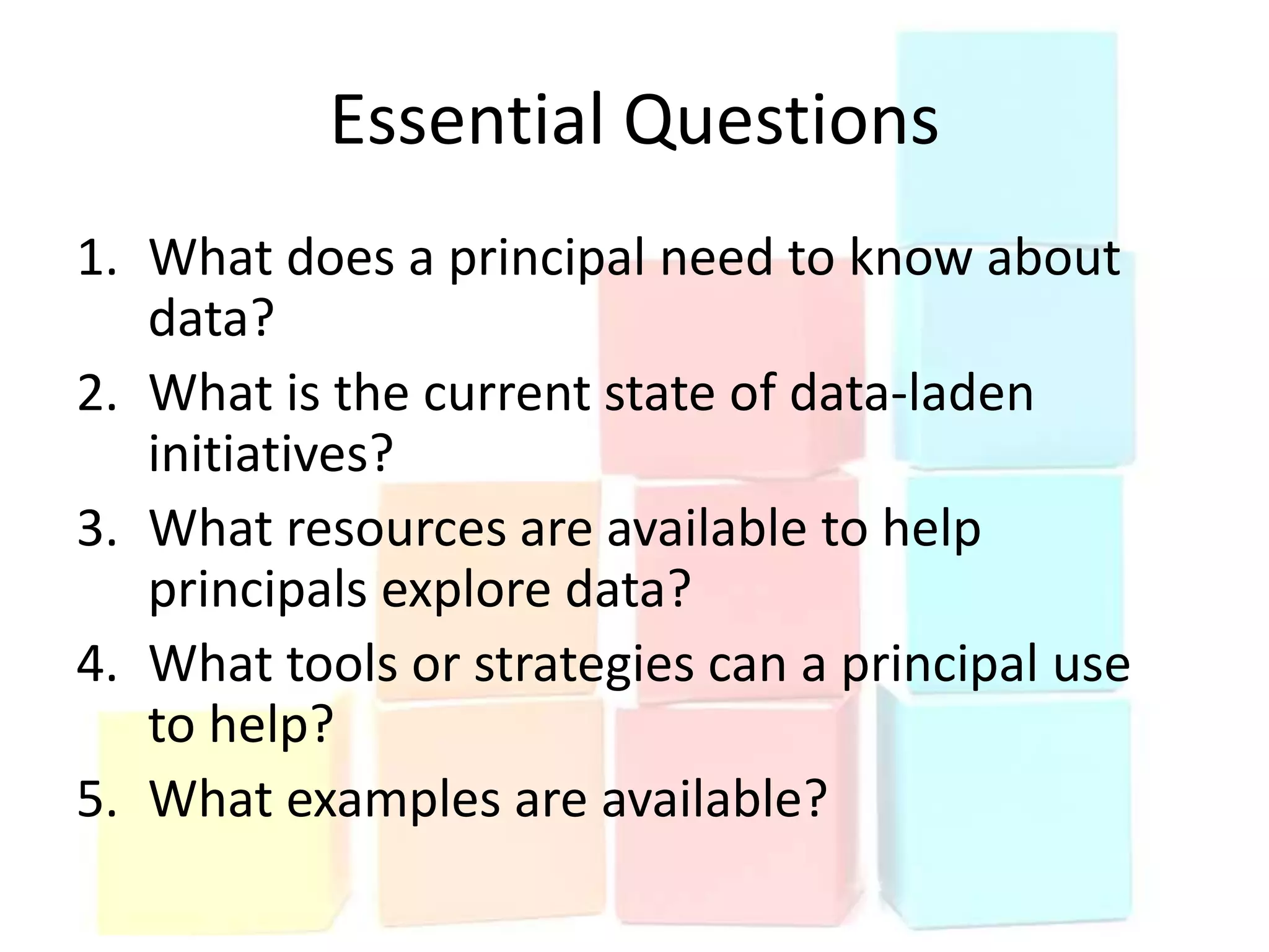 Essential Questions
1. What does a principal need to know about
   data?
2. What is the current state of data-laden
   initiatives?
3. What resources are available to help
   principals explore data?
4. What tools or strategies can a principal use
   to help?
5. What examples are available?
 