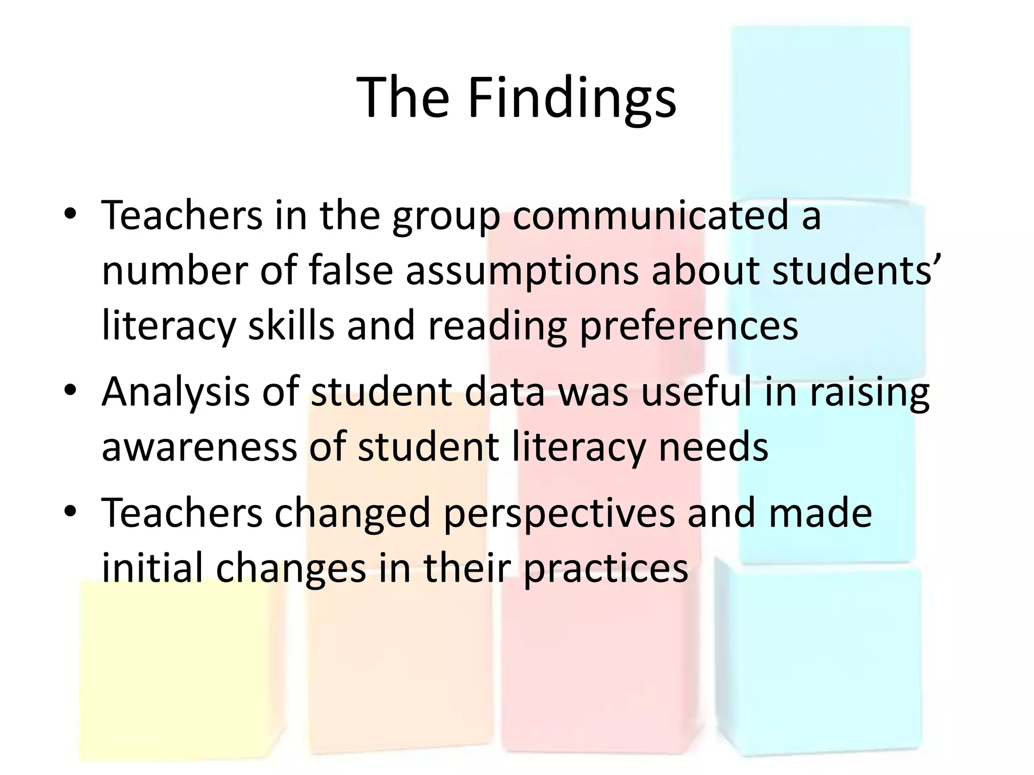 The Findings
• Teachers in the group communicated a
  number of false assumptions about students’
  literacy skills and reading preferences
• Analysis of student data was useful in raising
  awareness of student literacy needs
• Teachers changed perspectives and made
  initial changes in their practices
 