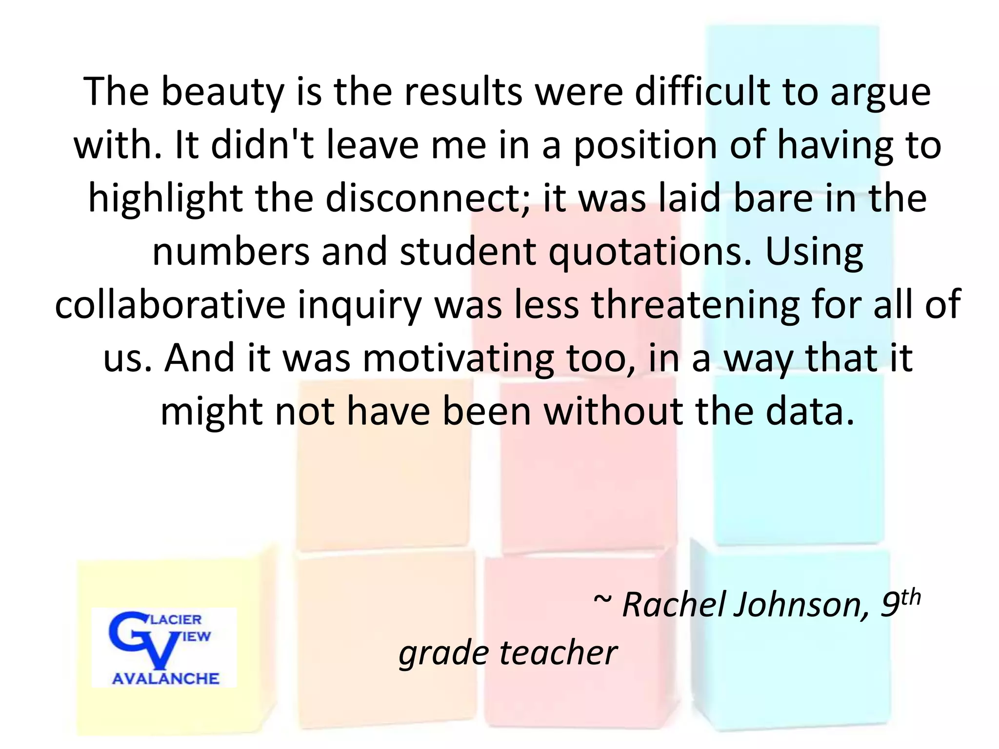 The beauty is the results were difficult to argue
 with. It didn't leave me in a position of having to
  highlight the disconnect; it was laid bare in the
      numbers and student quotations. Using
collaborative inquiry was less threatening for all of
   us. And it was motivating too, in a way that it
       might not have been without the data.



                               ~ Rachel Johnson, 9th
                    grade teacher
 