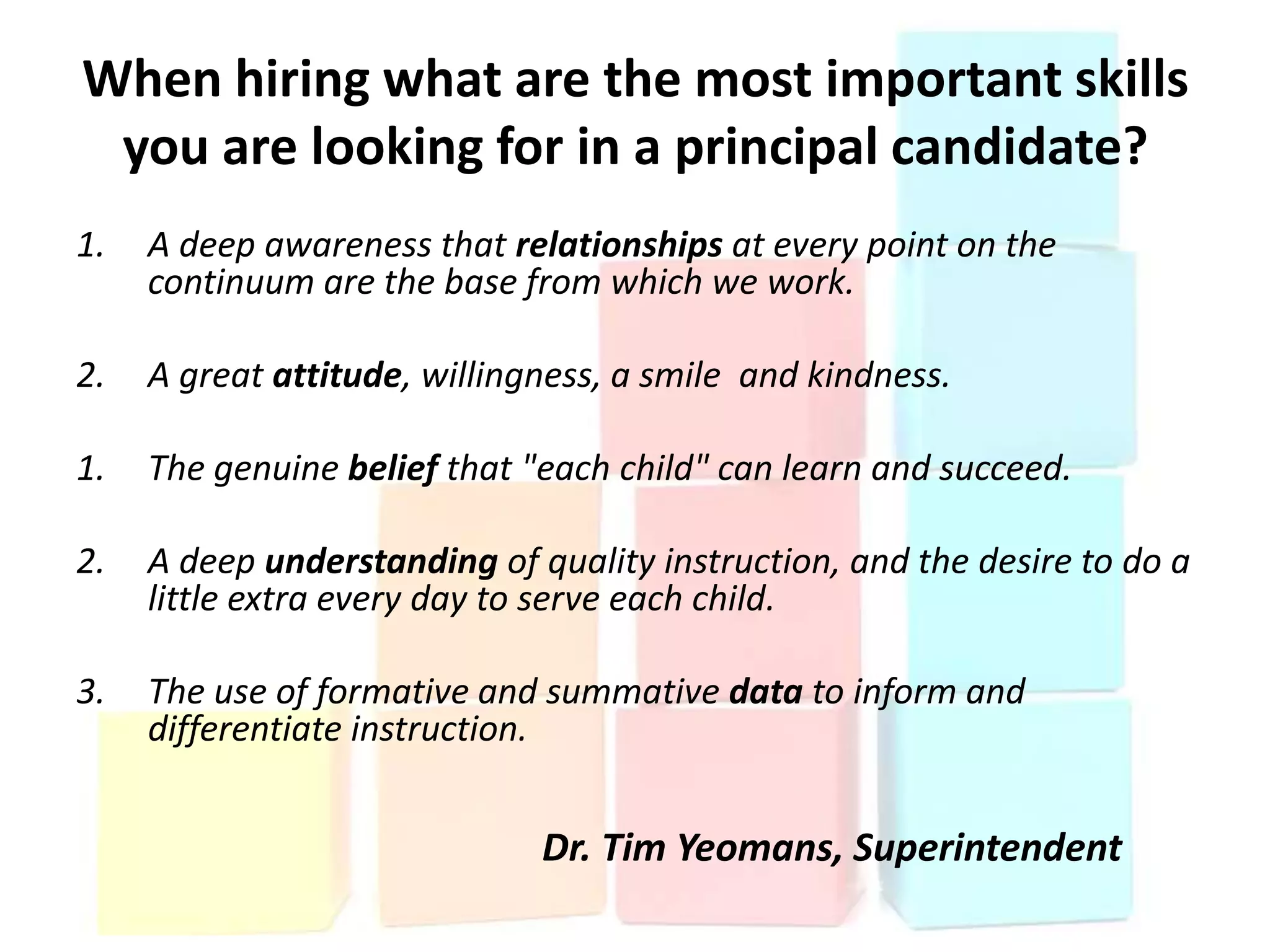 When hiring what are the most important skills
 you are looking for in a principal candidate?
1.   A deep awareness that relationships at every point on the
     continuum are the base from which we work.

2.   A great attitude, willingness, a smile and kindness.

1.   The genuine belief that "each child" can learn and succeed.

2.   A deep understanding of quality instruction, and the desire to do a
     little extra every day to serve each child.

3.   The use of formative and summative data to inform and
     differentiate instruction.


                              Dr. Tim Yeomans, Superintendent
 