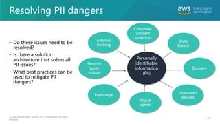 Resolving PII dangers
139
© 2020 Amazon Web Services, Inc. or its affiliates. All rights
reserved.
Personally
identifiable
information
(PII)
Consumer
consent
violation
Data
breach
Spyware
Unsecured
devices
Rogue
agents
Second-
party
misuse
Espionage
External
hacking
• Do these issues need to be
resolved?
• Is there a solution
architecture that solves all
PII issues?
• What best practices can be
used to mitigate PII
dangers?
 