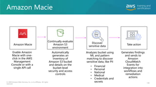 Amazon Macie
140
© 2020 Amazon Web Services, Inc. or its affiliates. All rights
reserved.
Amazon Macie
Continually evaluate
Amazon S3
environment
Discover
sensitive data
Take action
Enable Amazon
Macie with one-
click in the AWS
Management
Console or with a
single API call
Automatically
generates an
inventory of
Amazon S3 bucket
and details on the
bucket-level
security and access
controls
Analyzes bucket using
ML and pattern
matching to discover
sensitive data, like PII
Generates findings
and sends to
Amazon
CloudWatch
Events for
integration into
workflows and
remediation
actions
• Financial
• Personal
• National
• Medical
• Credentials and
secrets
 