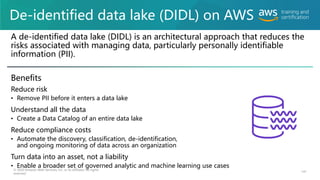De-identified data lake (DIDL) on AWS
A de-identified data lake (DIDL) is an architectural approach that reduces the
risks associated with managing data, particularly personally identifiable
information (PII).
Benefits
Reduce risk
• Remove PII before it enters a data lake
Understand all the data
• Create a Data Catalog of an entire data lake
Reduce compliance costs
• Automate the discovery, classification, de-identification,
and ongoing monitoring of data across an organization
Turn data into an asset, not a liability
• Enable a broader set of governed analytic and machine learning use cases
© 2020 Amazon Web Services, Inc. or its affiliates. All rights
reserved.
141
 