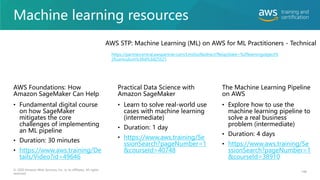 Machine learning resources
• Fundamental digital course
on how SageMaker
mitigates the core
challenges of implementing
an ML pipeline
• Duration: 30 minutes
• https://www.aws.training/De
tails/Video?id=49646
148
• Explore how to use the
machine learning pipeline to
solve a real business
problem (intermediate)
• Duration: 4 days
• https://www.aws.training/Se
ssionSearch?pageNumber=1
&courseId=38910
• Learn to solve real-world use
cases with machine learning
(intermediate)
• Duration: 1 day
• https://www.aws.training/Se
ssionSearch?pageNumber=1
&courseId=40748
© 2020 Amazon Web Services, Inc. or its affiliates. All rights
reserved.
AWS Foundations: How
Amazon SageMaker Can Help
Practical Data Science with
Amazon SageMaker
The Machine Learning Pipeline
on AWS
https://partnercentral.awspartner.com/LmsSsoRedirect?RelayState=%2flearningobject%
2fcurriculum%3fid%3d25521
AWS STP: Machine Learning (ML) on AWS for ML Practitioners - Technical
 