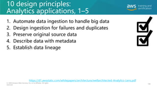 10 design principles:
Analytics applications, 1–5
1. Automate data ingestion to handle big data
2. Design ingestion for failures and duplicates
3. Preserve original source data
4. Describe data with metadata
5. Establish data lineage
184
© 2020 Amazon Web Services, Inc. or its affiliates. All rights
reserved.
https://d1.awsstatic.com/whitepapers/architecture/wellarchitected-Analytics-Lens.pdf
 