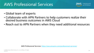 AWS Professional Services
• Global team of experts
• Collaborate with APN Partners to help customers realize their
desired business outcomes in AWS Cloud
• Reach out to APN Partners when they need additional resources
© 2020 Amazon Web Services, Inc. or its affiliates. All rights
reserved.
AWS Professional Services: https://aws.amazon.com/professional-services/
207
 