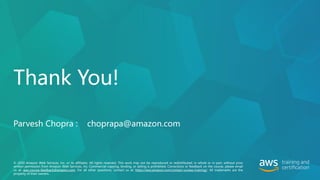 © 2020 Amazon Web Services, Inc. or its affiliates. All rights reserved. This work may not be reproduced or redistributed, in whole or in part, without prior
written permission from Amazon Web Services, Inc. Commercial copying, lending, or selling is prohibited. Corrections or feedback on the course, please email
us at: aws-course-feedback@amazon.com. For all other questions, contact us at: https://aws.amazon.com/contact-us/aws-training/. All trademarks are the
property of their owners.
Thank You!
Parvesh Chopra : choprapa@amazon.com
 