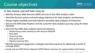 Course objectives
In this course, you will learn how to:
• Identify Amazon Web Services (AWS) services in the AWS analytics stack
• Describe decision points and technology selections for data analytics architectures
• Design highly available and fault-tolerant serverless data analytics architectures
• Discuss the AWS Data Pipeline and the customer data analytics journey using the Data
Flywheel
• Describe five AWS data analytics technical solutions:
• Modernizing a data warehouse with Amazon Redshift
• Data lakes
• Streaming data
• Data governance
• Machine learning (ML)
• Identify technical engagement strategies and best practices for delivering a proof of
concept (POC)
• Locate and use AWS Partner Network (APN) Partner resources for opportunities and training
© 2020 Amazon Web Services, Inc. or its affiliates. All rights reserved.
5
 