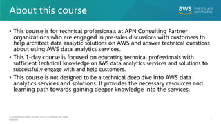 About this course
• This course is for technical professionals at APN Consulting Partner
organizations who are engaged in pre-sales discussions with customers to
help architect data analytic solutions on AWS and answer technical questions
about using AWS data analytics services.
• This 1-day course is focused on educating technical professionals with
sufficient technical knowledge on AWS data analytics services and solutions to
successfully engage with and help customers.
• This course is not designed to be a technical deep dive into AWS data
analytics services and solutions. It provides the necessary resources and
learning path towards gaining deeper knowledge into the services.
6
© 2020 Amazon Web Services, Inc. or its affiliates. All rights
reserved.
 