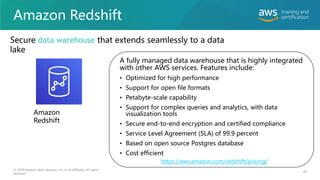 Amazon Redshift
A fully managed data warehouse that is highly integrated
with other AWS services. Features include:
• Optimized for high performance
• Support for open file formats
• Petabyte-scale capability
• Support for complex queries and analytics, with data
visualization tools
• Secure end-to-end encryption and certified compliance
• Service Level Agreement (SLA) of 99.9 percent
• Based on open source Postgres database
• Cost efficient
© 2020 Amazon Web Services, Inc. or its affiliates. All rights
reserved.
https://aws.amazon.com/redshift/pricing/
Amazon
Redshift
Secure data warehouse that extends seamlessly to a data
lake
44
 