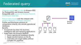 Federated query
© 2020 Amazon Web Services, Inc. or its affiliates. All rights
reserved.
Data
warehouse
Amazon
Aurora
OLT
P
ERP CRM LOB
Integrate queries on live data in Amazon RDS
for PostegreSQL and Amazon Aurora
PostgreSQL with queries on Amazon Redshift
and Amazon data lake
Reduce data moved over the network with
Amazon Redshift’s intelligent optimizer.
Pushes and distributes portions of
computation directly into remote operational
databases
Benefits
• Incorporate live data into business
intelligence (BI) and reporting applications
• Ingest data into Amazon Redshift
• Query operational databases directly
• Apply transformations on the fly
• Load data into target tables without
complex ETL pipelines
55
 